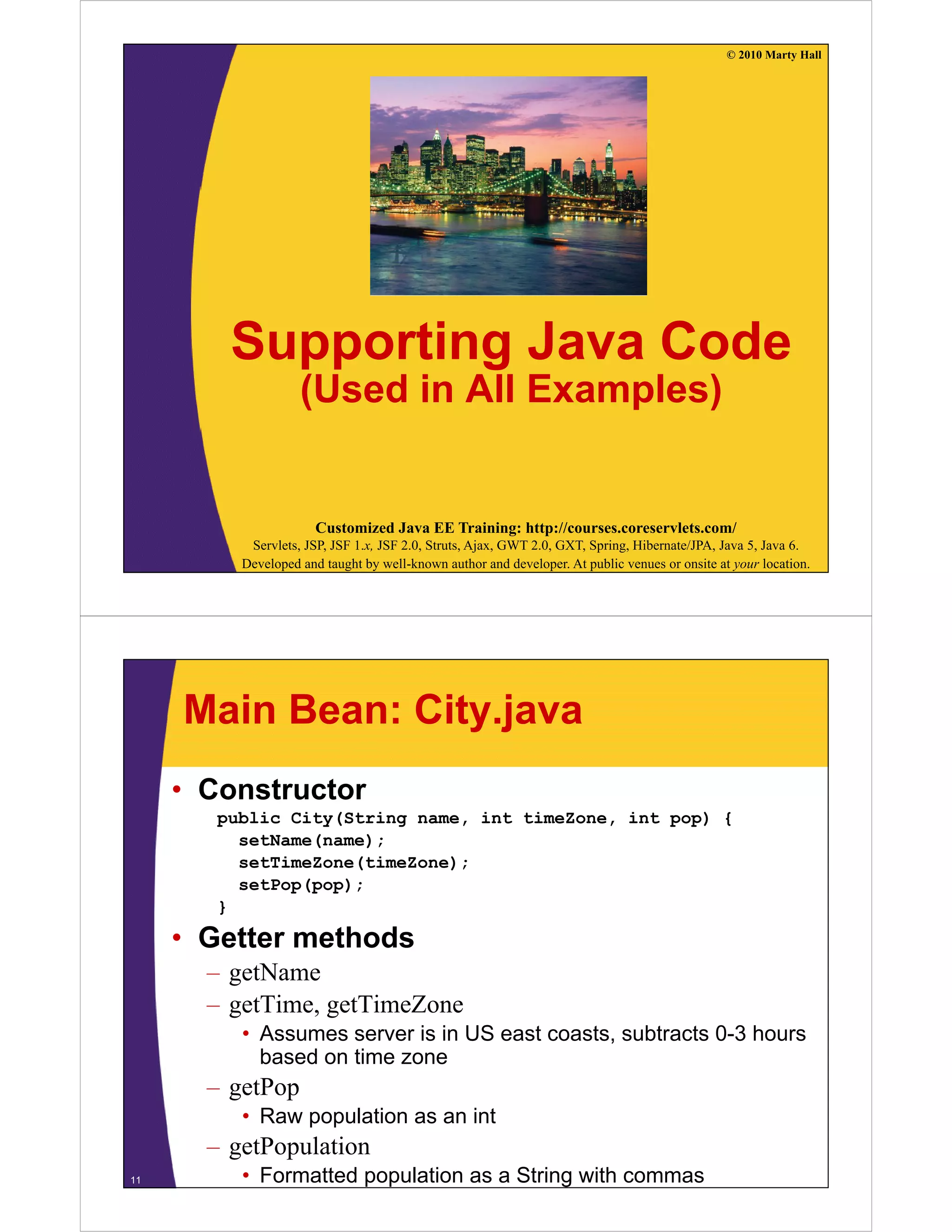 © 2010 Marty Hall




         Supporting Java Code
                    (Used in All Examples)


                       Customized Java EE Training: http://courses.coreservlets.com/
           Servlets, JSP, JSF 1.x, JSF 2.0, Struts, Ajax, GWT 2.0, GXT, Spring, Hibernate/JPA, Java 5, Java 6.
          Developed and taught by well-known author and developer. At public venues or onsite at your location.




     Main Bean: City.java
     • Constructor
        public City(String name, int timeZone, int pop) {
          setName(name);
          setTimeZone(timeZone);
          setPop(pop);
        }

     • Getter methods
       – getName
       – getTime, getTimeZone
          • Assumes server is in US east coasts subtracts 0-3 hours
                                         coasts,          03
            based on time zone
       – getPop
          • Raw population as an int
       – getPopulation
11        • Formatted population as a String with commas
 
