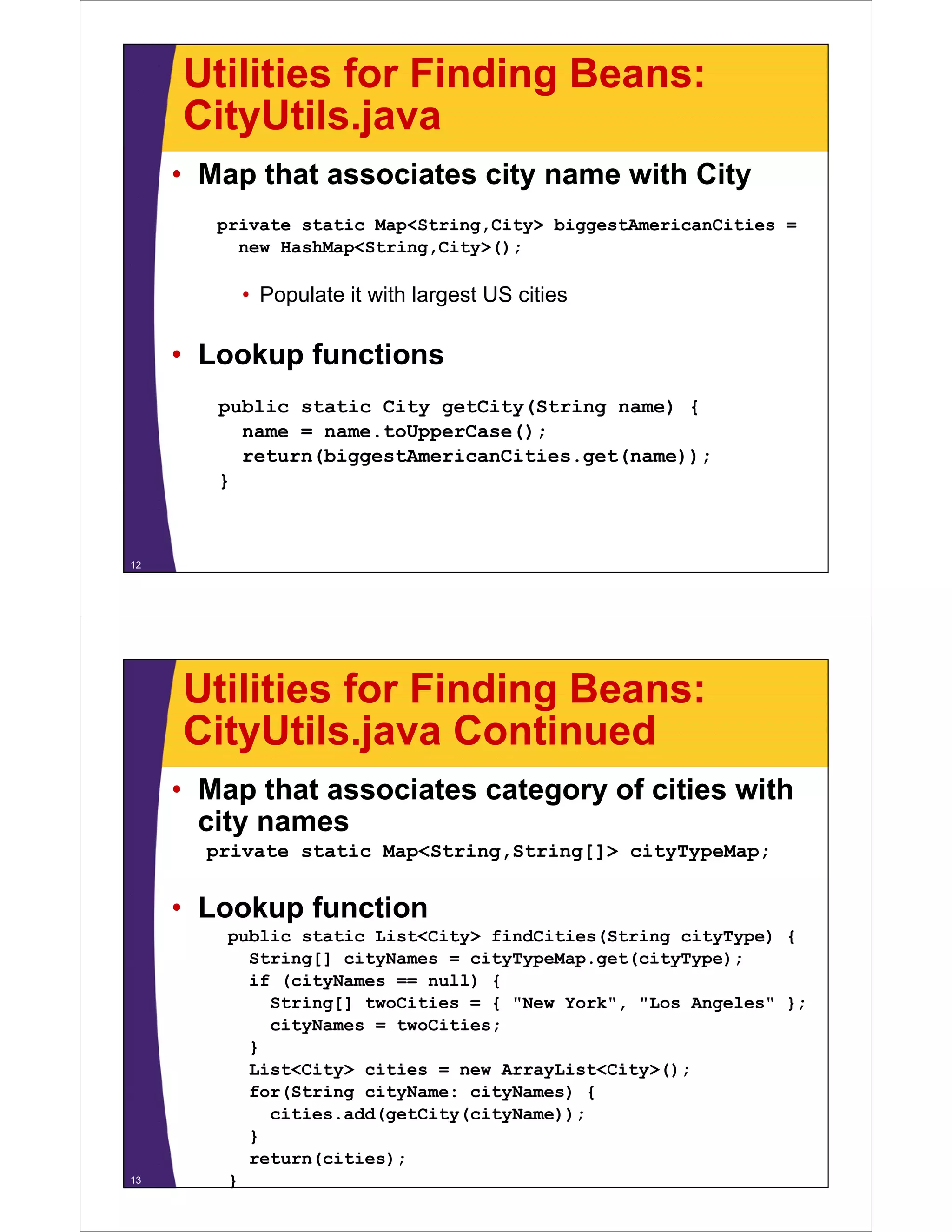 Utilities for Finding Beans:
     CityUtils.java
     CityUtils java
     • Map that associates city name with City
        private static Map<String,City> biggestAmericanCities =
          new HashMap<String,City>();

          • Populate it with largest US cities

     • L k
       Lookup f
              functions
                  ti
        public static City getCity(String name) {
          name = name.toUpperCase();
          return(biggestAmericanCities.get(name));
        }



12




     Utilities for Finding Beans:
     CityUtils.java
     CityUtils java Continued
     • Map that associates category of cities with
       city names
        i
       private static Map<String,String[]> cityTypeMap;


     • Lookup function
         public static List<City> findCities(String cityType) {
           String[] cityNames = cityTypeMap get(cityType);
                                cityTypeMap.get(cityType);
           if (cityNames == null) {
             String[] twoCities = { "New York", "Los Angeles" };
             cityNames = twoCities;
           }
           List<City> cities = new ArrayList<City>();
           for(String cityName: cityNames) {
             cities.add(getCity(cityName));
             cities add(getCity(cityName));
           }
           return(cities);
13       }
 