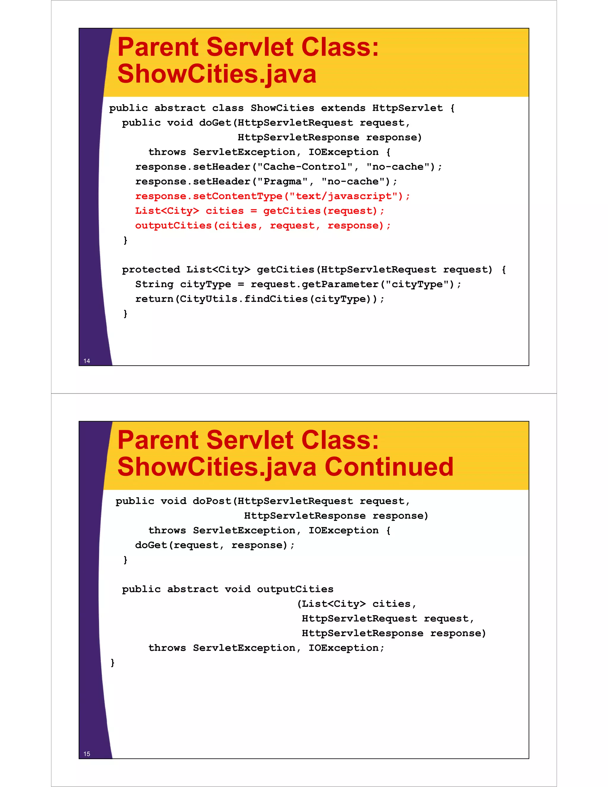 Parent Servlet Class:
         ShowCities.java
         ShowCities java
     public abstract class ShowCities extends HttpServlet {
       public void doGet(HttpServletRequest request,
                         HttpServletResponse response)
           throws ServletException, IOException {
         response.setHeader("Cache-Control", "no-cache");
         response.setHeader("Pragma", "no-cache");
         response.setContentType("text/javascript");
         List<City> cities = getCities(request);
         outputCities(cities, request, response);
       }

          protected List<City> getCities(HttpServletRequest request) {
            String cityType = request.getParameter("cityType");
            return(CityUtils.findCities(cityType));
          }



14




         Parent Servlet Class:
         ShowCities.java
         ShowCities java Continued
         public void doPost(HttpServletRequest request,
                             HttpServletResponse response)
              throws ServletException, IOException {
            doGet(request, response);
          }

          public abstract void outputCities
                                     (List<City> cities,
                                      HttpServletRequest request,
                                      HttpServletResponse response)
              throws ServletException, IOException;
     }




15
 