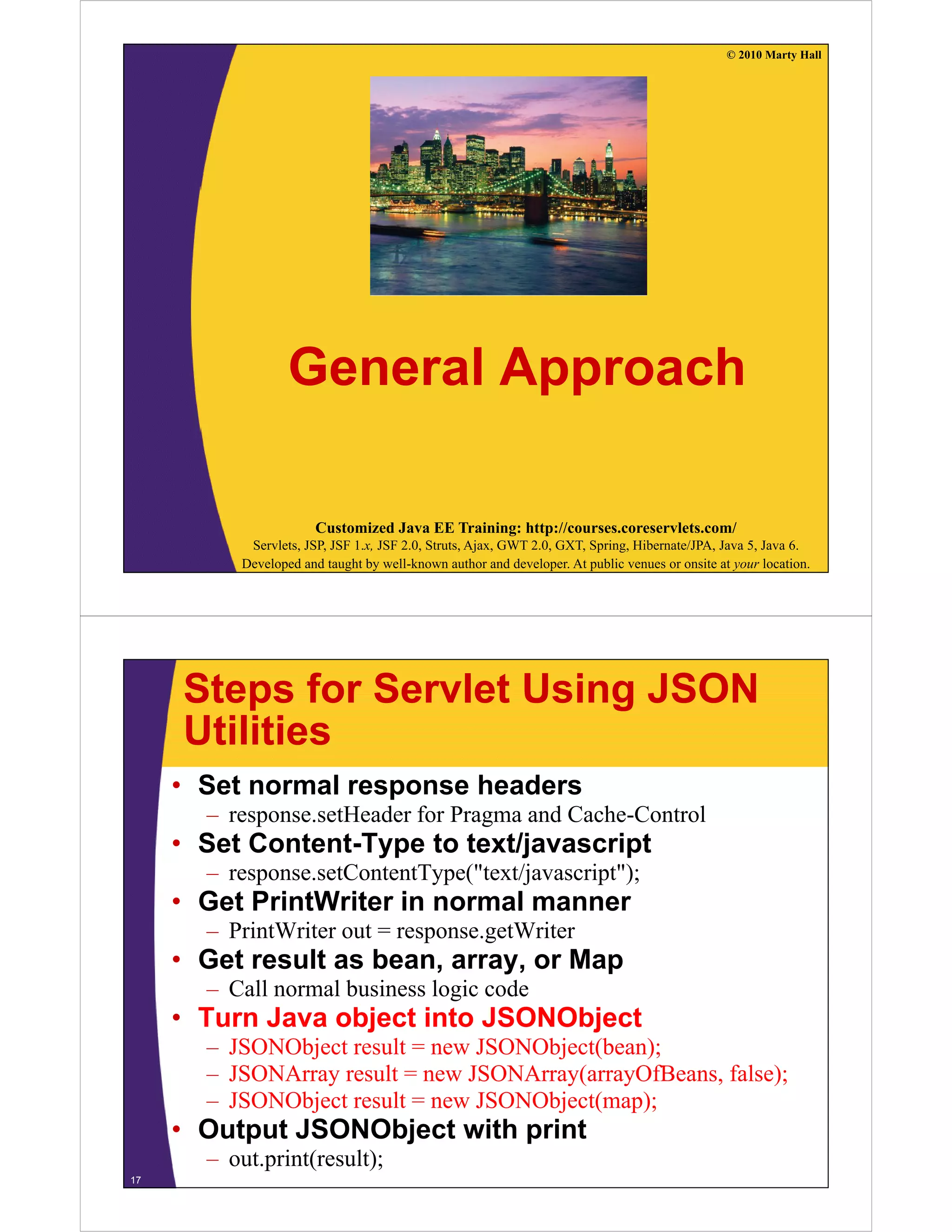 © 2010 Marty Hall




                  General Approach

                       Customized Java EE Training: http://courses.coreservlets.com/
           Servlets, JSP, JSF 1.x, JSF 2.0, Struts, Ajax, GWT 2.0, GXT, Spring, Hibernate/JPA, Java 5, Java 6.
          Developed and taught by well-known author and developer. At public venues or onsite at your location.




     Steps for Servlet Using JSON
     Utilities
     • Set normal response headers
       – response.setHeader f P
                    tH d for Pragma and C h C t l
                                      d Cache-Control
     • Set Content-Type to text/javascript
       – response.setContentType("text/javascript");
     • Get PrintWriter in normal manner
       – PrintWriter out = response.getWriter
     • Get result as bean array or Map
                     bean, array,
       – Call normal business logic code
     • Turn Java object into JSONObject
       – JSONObject result = new JSONObject(bean);
       – JSONArray result = new JSONArray(arrayOfBeans, false);
       – JSONObject result = new JSONObject(map);
                j                      j ( p)
     • Output JSONObject with print
       – out.print(result);
17
 
