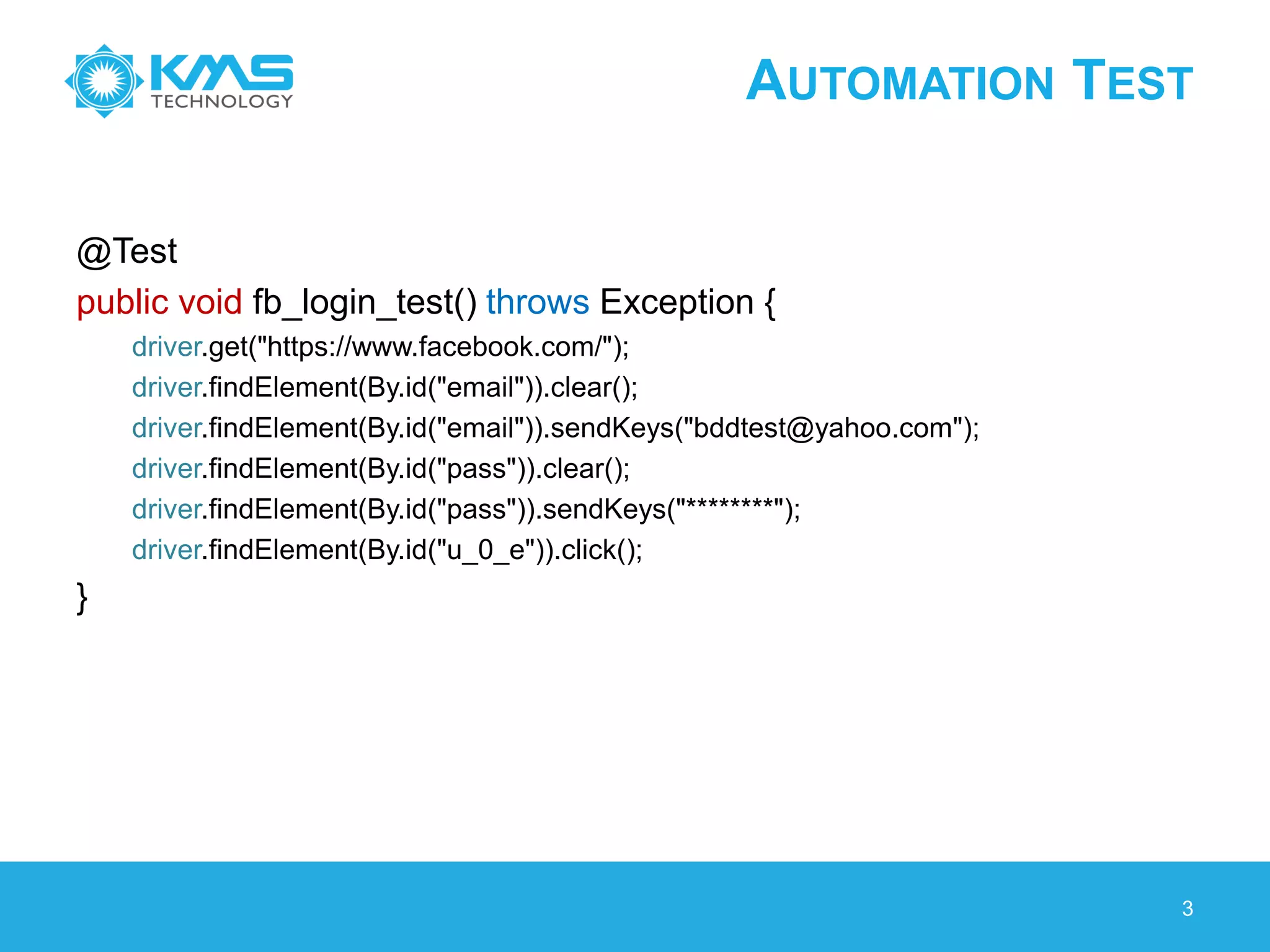 AUTOMATION TEST
@Test
public void fb_login_test() throws Exception {
driver.get("https://www.facebook.com/");
driver.findElement(By.id("email")).clear();
driver.findElement(By.id("email")).sendKeys("bddtest@yahoo.com");
driver.findElement(By.id("pass")).clear();
driver.findElement(By.id("pass")).sendKeys("********");
driver.findElement(By.id("u_0_e")).click();
}
3
 