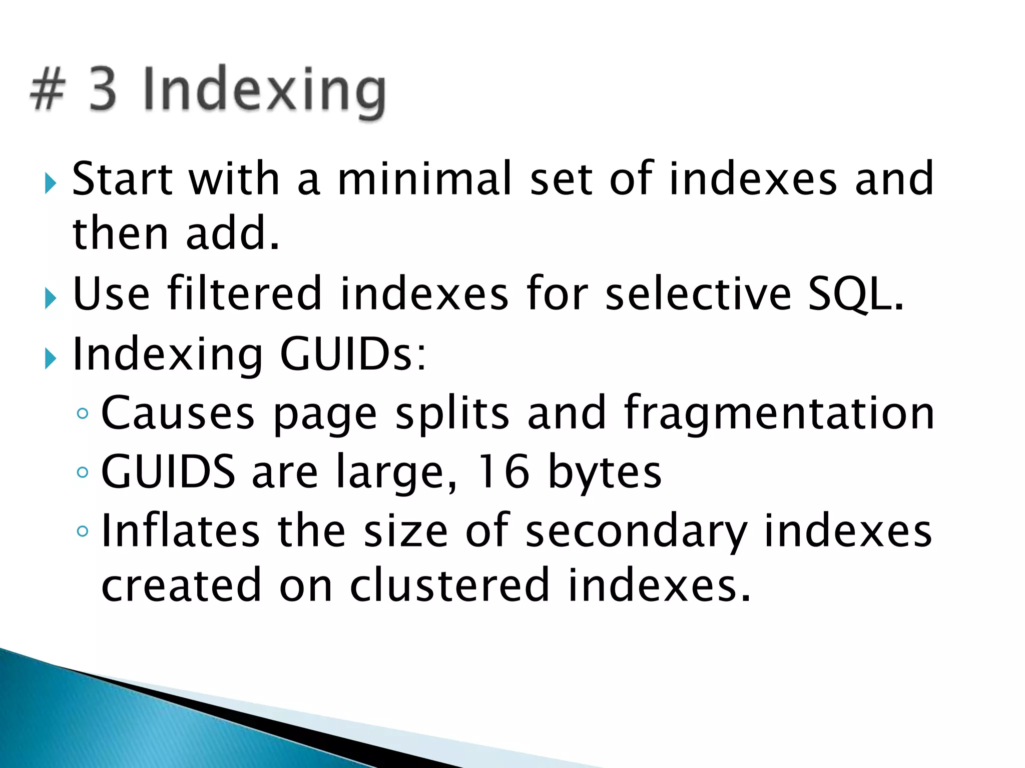  Start with a minimal set of indexes and
  then add.
 Use filtered indexes for selective SQL.
 Indexing GUIDs:
  ◦ Causes page splits and fragmentation
  ◦ GUIDS are large, 16 bytes
  ◦ Inflates the size of secondary indexes
    created on clustered indexes.
 