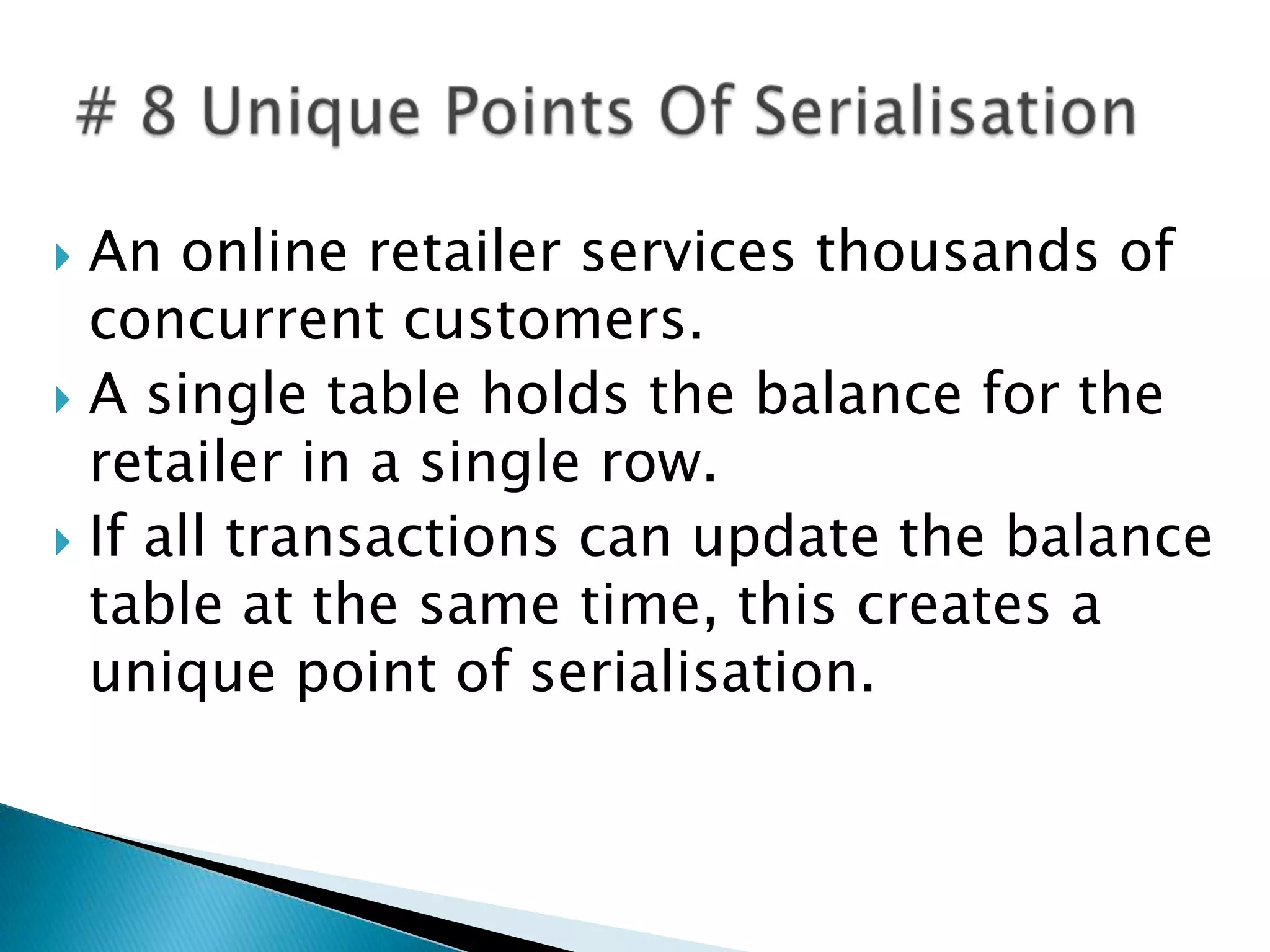  An online retailer services thousands of
  concurrent customers.
 A single table holds the balance for the
  retailer in a single row.
 If all transactions can update the balance
  table at the same time, this creates a
  unique point of serialisation.
 