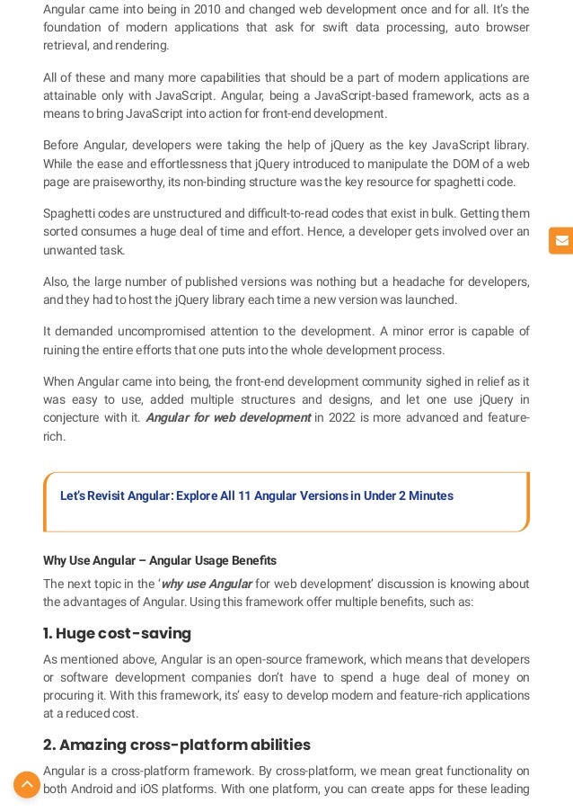 Angular came into being in 2010 and changed web development once and for all. It’s the
foundation of modern applications that ask for swift data processing, auto browser
retrieval, and rendering.
All of these and many more capabilities that should be a part of modern applications are
attainable only with JavaScript. Angular, being a JavaScript-based framework, acts as a
means to bring JavaScript into action for front-end development.
Before Angular, developers were taking the help of jQuery as the key JavaScript library.
While the ease and effortlessness that jQuery introduced to manipulate the DOM of a web
page are praiseworthy, its non-binding structure was the key resource for spaghetti code.
Spaghetti codes are unstructured and di cult-to-read codes that exist in bulk. Getting them
sorted consumes a huge deal of time and effort. Hence, a developer gets involved over an
unwanted task.
Also, the large number of published versions was nothing but a headache for developers,
and they had to host the jQuery library each time a new version was launched.
It demanded uncompromised attention to the development. A minor error is capable of
ruining the entire efforts that one puts into the whole development process.
When Angular came into being, the front-end development community sighed in relief as it
was easy to use, added multiple structures and designs, and let one use jQuery in
conjecture with it. Angular for web development in 2022 is more advanced and feature-
rich.
Let’s Revisit Angular: Explore All 11 Angular Versions in Under 2 Minutes
Why Use Angular – Angular Usage Bene ts
The next topic in the ‘why use Angular for web development’ discussion is knowing about
the advantages of Angular. Using this framework offer multiple bene ts, such as:
1. Huge cost-saving
As mentioned above, Angular is an open-source framework, which means that developers
or software development companies don’t have to spend a huge deal of money on
procuring it. With this framework, its’ easy to develop modern and feature-rich applications
at a reduced cost.
2. Amazing cross-platform abilities
Angular is a cross-platform framework. By cross-platform, we mean great functionality on
both Android and iOS platforms. With one platform, you can create apps for these leading


 
