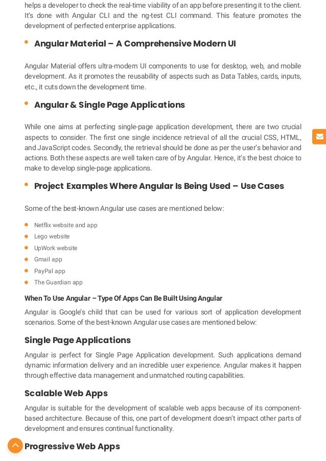 helps a developer to check the real-time viability of an app before presenting it to the client.
It’s done with Angular CLI and the ng-test CLI command. This feature promotes the
development of perfected enterprise applications.
Angular Material offers ultra-modern UI components to use for desktop, web, and mobile
development. As it promotes the reusability of aspects such as Data Tables, cards, inputs,
etc., it cuts down the development time.
While one aims at perfecting single-page application development, there are two crucial
aspects to consider. The rst one single incidence retrieval of all the crucial CSS, HTML,
and JavaScript codes. Secondly, the retrieval should be done as per the user’s behavior and
actions. Both these aspects are well taken care of by Angular. Hence, it’s the best choice to
make to develop single-page applications.
Some of the best-known Angular use cases are mentioned below:
When To Use Angular – Type Of Apps Can Be Built Using Angular
Angular is Google’s child that can be used for various sort of application development
scenarios. Some of the best-known Angular use cases are mentioned below:
Single Page Applications
Angular is perfect for Single Page Application development. Such applications demand
dynamic information delivery and an incredible user experience. Angular makes it happen
through effective data management and unmatched routing capabilities.
Scalable Web Apps
Angular is suitable for the development of scalable web apps because of its component-
based architecture. Because of this, one part of development doesn’t impact other parts of
development and ensures continual functionality.
Progressive Web Apps
Angular Material – A Comprehensive Modern UI

Angular & Single Page Applications

Project Examples Where Angular Is Being Used – Use Cases

Net ix website and app

Lego website

UpWork website

Gmail app

PayPal app

The Guardian app



 
