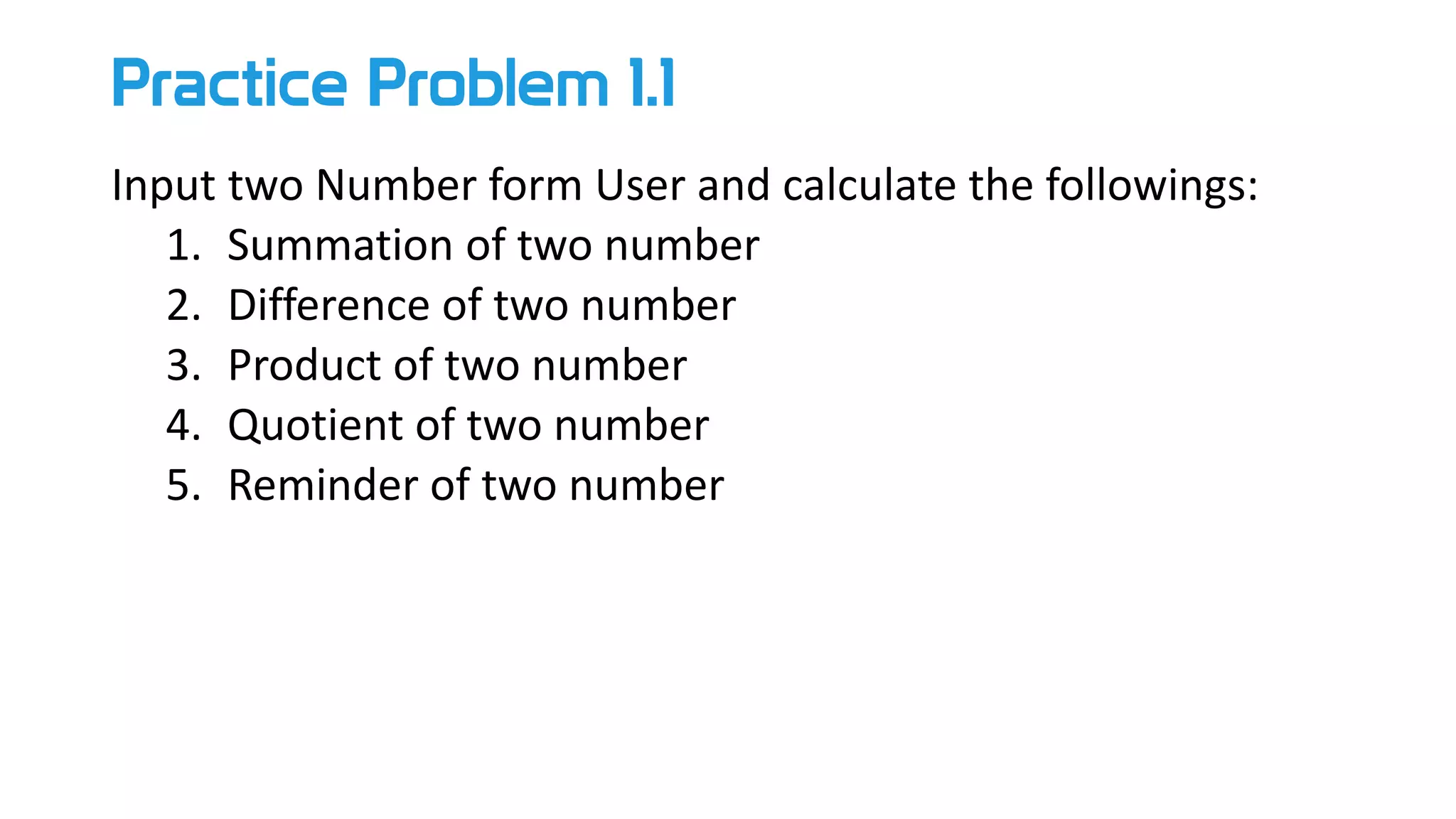 Practice Problem 1.1
Input two Number form User and calculate the followings:
1. Summation of two number
2. Difference of two number
3. Product of two number
4. Quotient of two number
5. Reminder of two number
 
