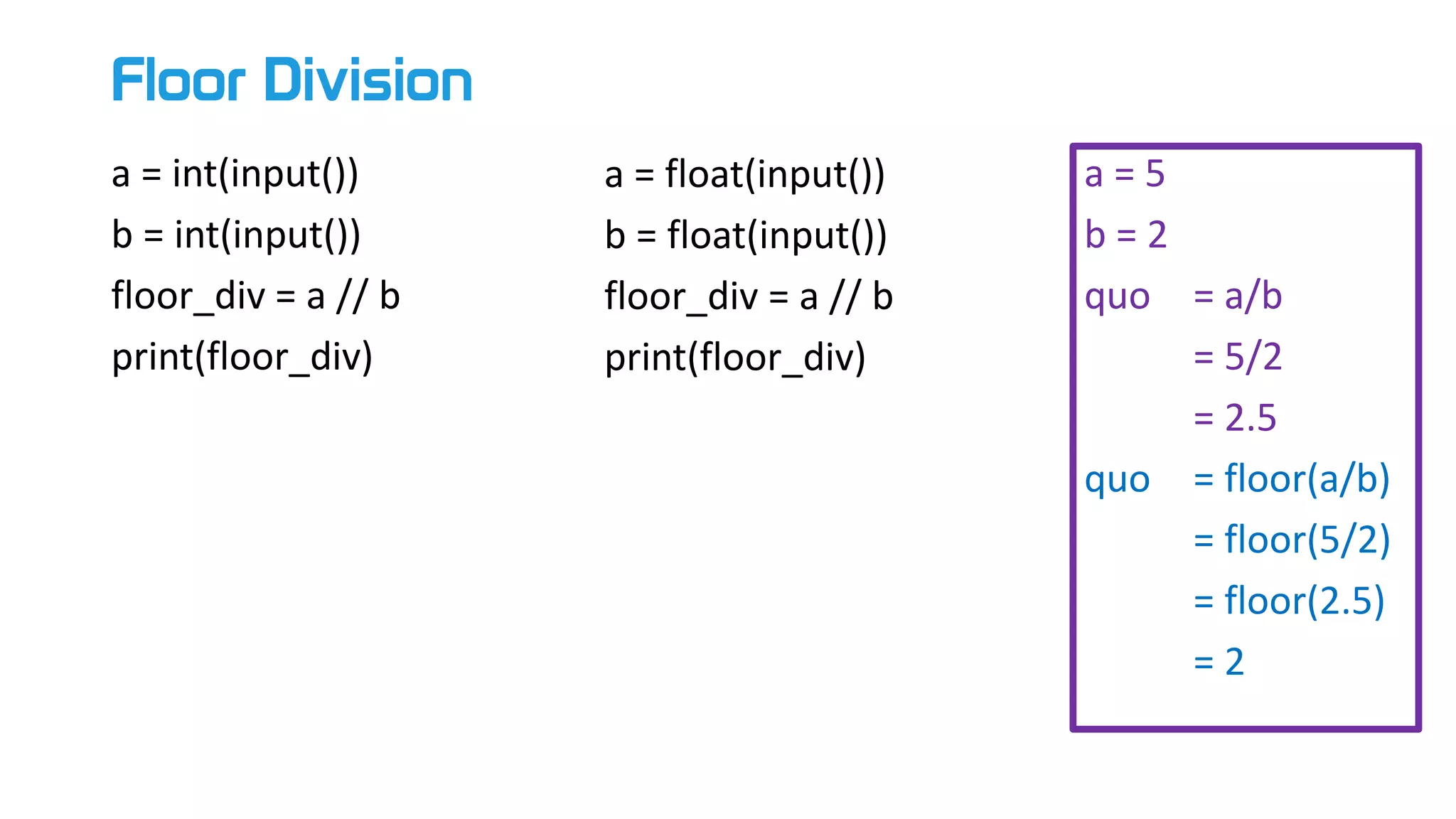 Floor Division
a = int(input())
b = int(input())
floor_div = a // b
print(floor_div)
a = float(input())
b = float(input())
floor_div = a // b
print(floor_div)
a = 5
b = 2
quo = a/b
= 5/2
= 2.5
quo = floor(a/b)
= floor(5/2)
= floor(2.5)
= 2
 