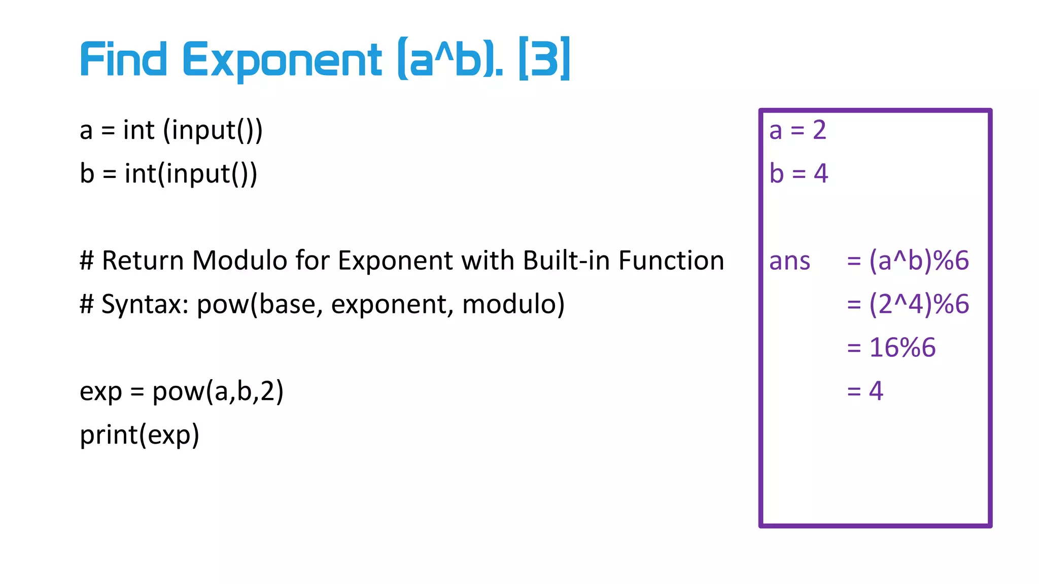 Find Exponent (a^b). [3]
a = int (input())
b = int(input())
# Return Modulo for Exponent with Built-in Function
# Syntax: pow(base, exponent, modulo)
exp = pow(a,b,2)
print(exp)
a = 2
b = 4
ans = (a^b)%6
= (2^4)%6
= 16%6
= 4
 