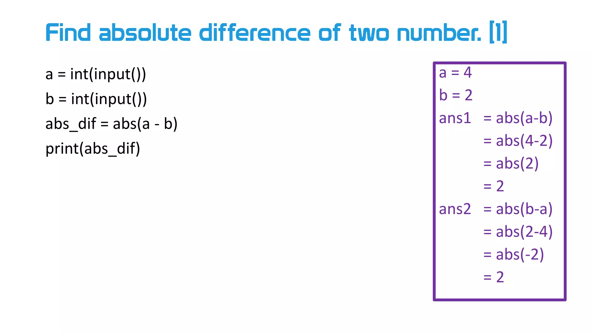 Find absolute difference of two number. [1]
a = int(input())
b = int(input())
abs_dif = abs(a - b)
print(abs_dif)
a = 4
b = 2
ans1 = abs(a-b)
= abs(4-2)
= abs(2)
= 2
ans2 = abs(b-a)
= abs(2-4)
= abs(-2)
= 2
 
