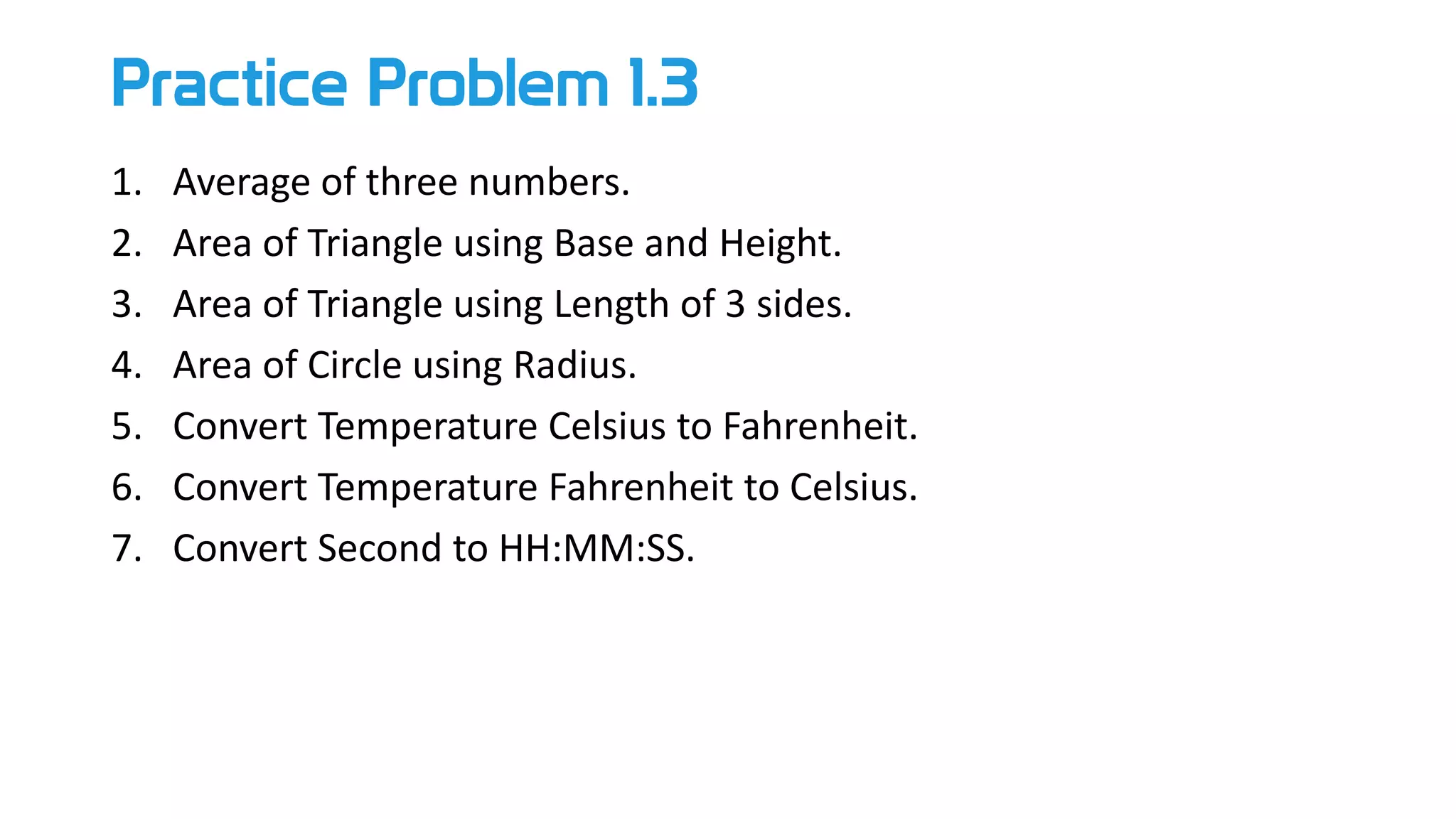 Practice Problem 1.3
1. Average of three numbers.
2. Area of Triangle using Base and Height.
3. Area of Triangle using Length of 3 sides.
4. Area of Circle using Radius.
5. Convert Temperature Celsius to Fahrenheit.
6. Convert Temperature Fahrenheit to Celsius.
7. Convert Second to HH:MM:SS.
 