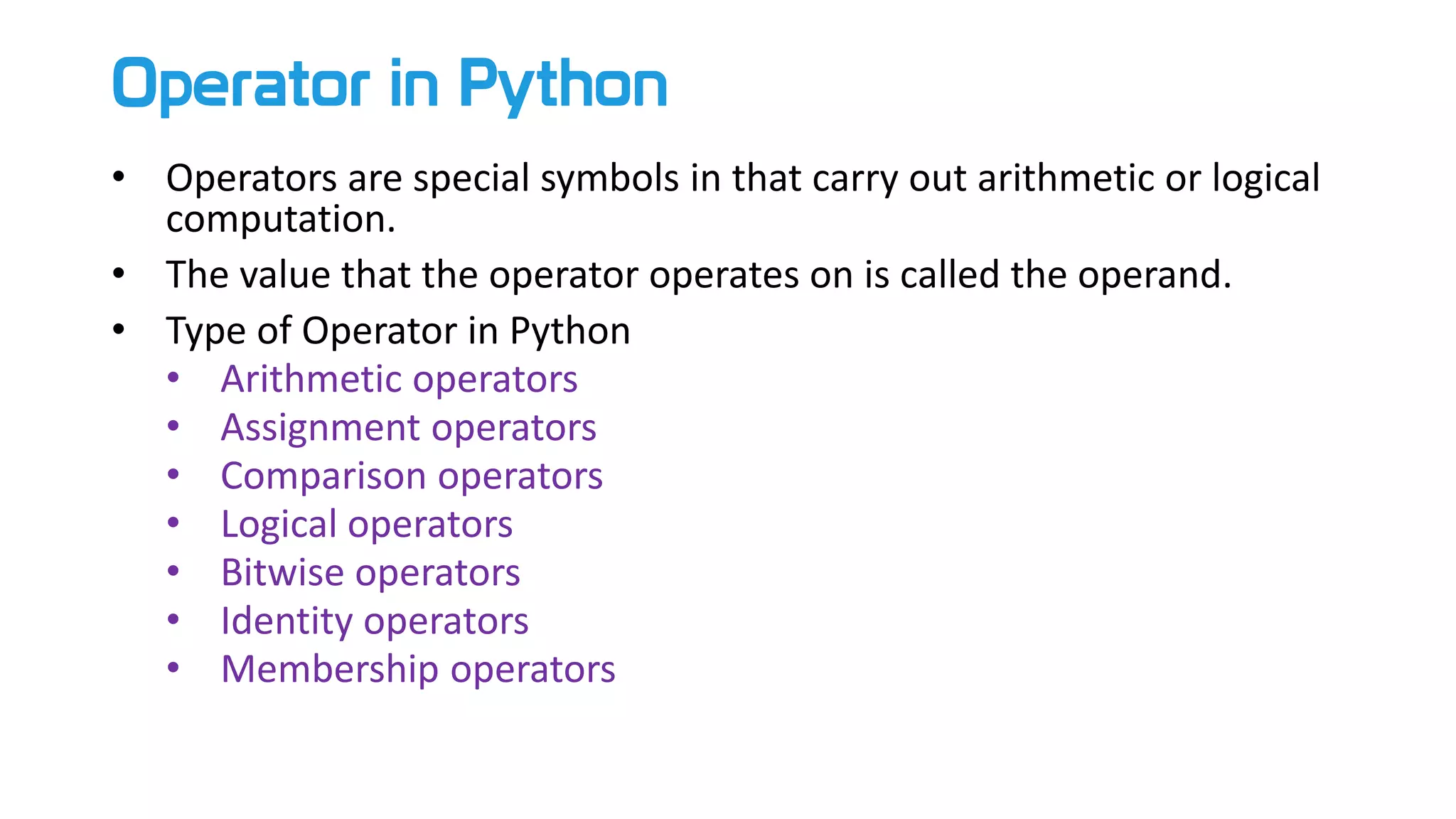 Operator in Python
• Operators are special symbols in that carry out arithmetic or logical
computation.
• The value that the operator operates on is called the operand.
• Type of Operator in Python
• Arithmetic operators
• Assignment operators
• Comparison operators
• Logical operators
• Bitwise operators
• Identity operators
• Membership operators
 