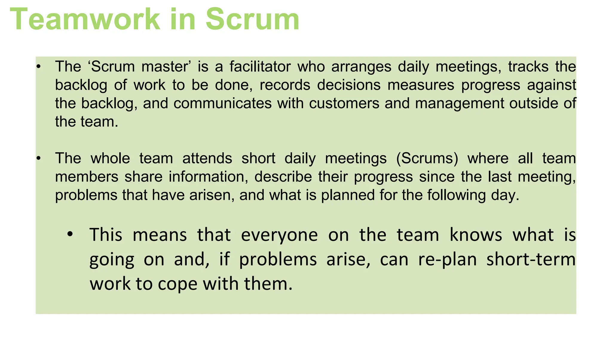 Teamwork in Scrum
• The ‘Scrum master’ is a facilitator who arranges daily meetings, tracks the
backlog of work to be done, records decisions measures progress against
the backlog, and communicates with customers and management outside of
the team.
• The whole team attends short daily meetings (Scrums) where all team
members share information, describe their progress since the last meeting,
problems that have arisen, and what is planned for the following day.
• This means that everyone on the team knows what is
going on and, if problems arise, can re-plan short-term
work to cope with them.
 
