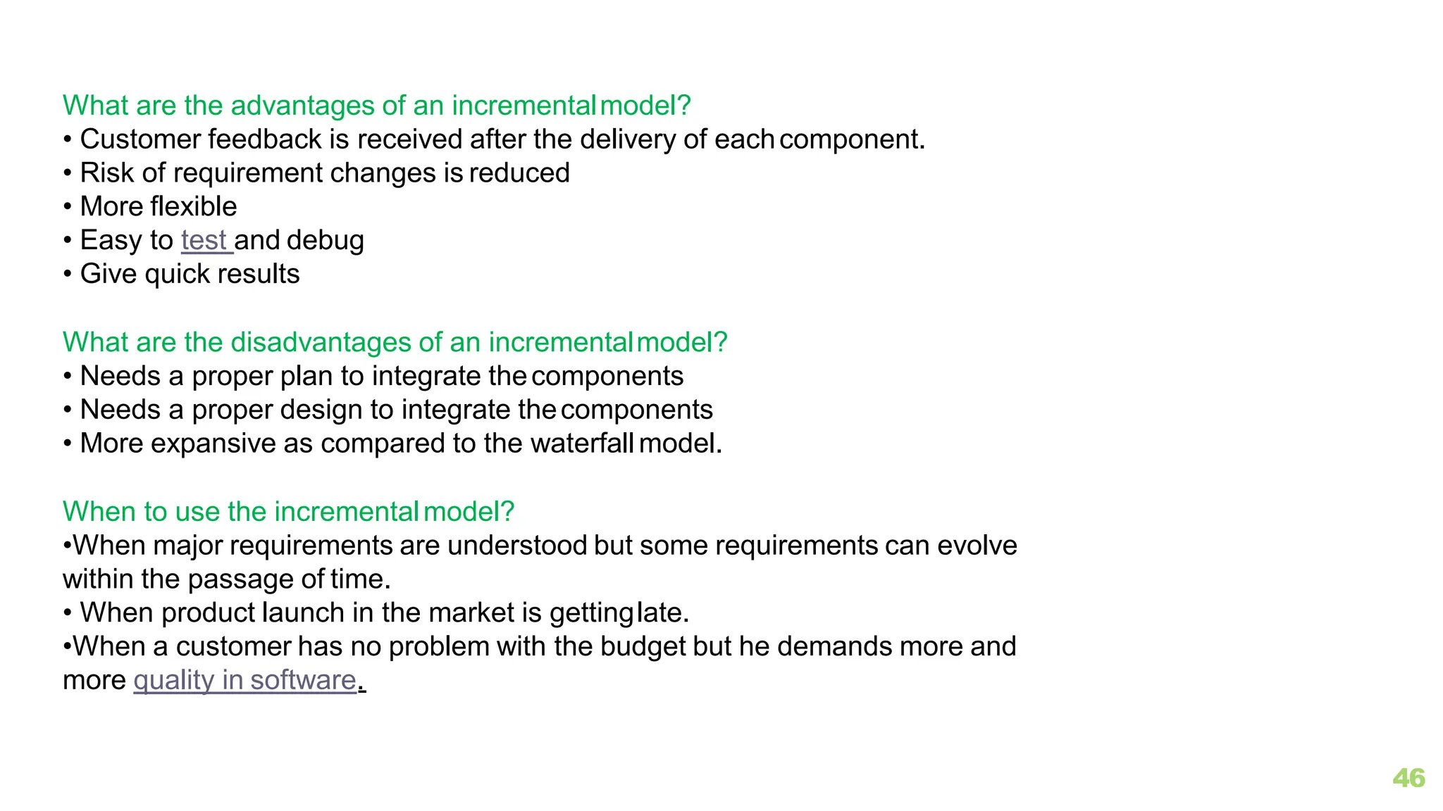What are the advantages of an incrementalmodel?
• Customer feedback is received after the delivery of eachcomponent.
• Risk of requirement changes is reduced
• More flexible
• Easy to test and debug
• Give quick results
What are the disadvantages of an incrementalmodel?
• Needs a proper plan to integrate thecomponents
• Needs a proper design to integrate thecomponents
• More expansive as compared to the waterfallmodel.
When to use the incrementalmodel?
•When major requirements are understood but some requirements can evolve
within the passage of time.
• When product launch in the market is gettinglate.
•When a customer has no problem with the budget but he demands more and
more quality in software.
46
 