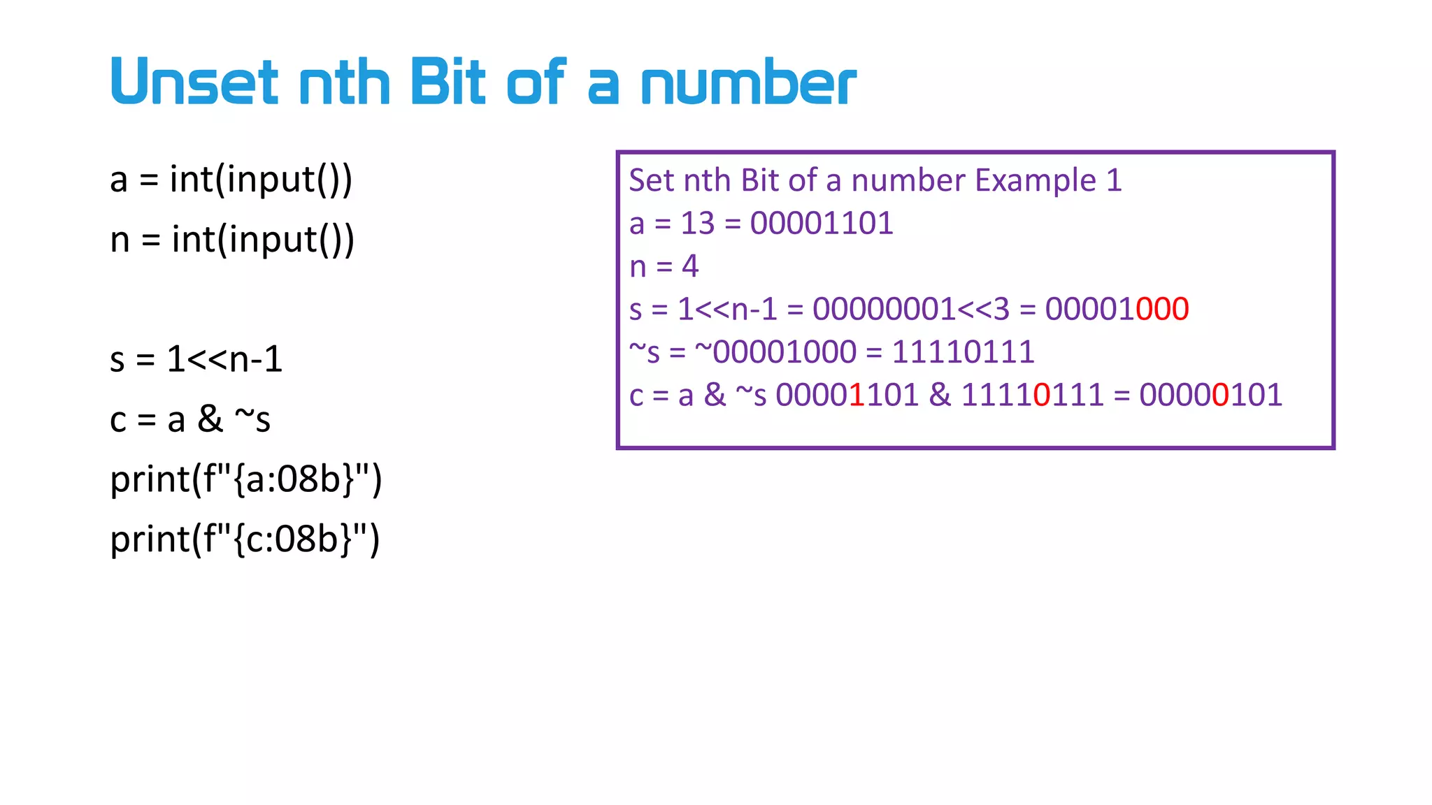 Unset nth Bit of a number
a = int(input())
n = int(input())
s = 1<<n-1
c = a & ~s
print(f"{a:08b}")
print(f"{c:08b}")
Set nth Bit of a number Example 1
a = 13 = 00001101
n = 4
s = 1<<n-1 = 00000001<<3 = 00001000
~s = ~00001000 = 11110111
c = a & ~s 00001101 & 11110111 = 00000101
 
