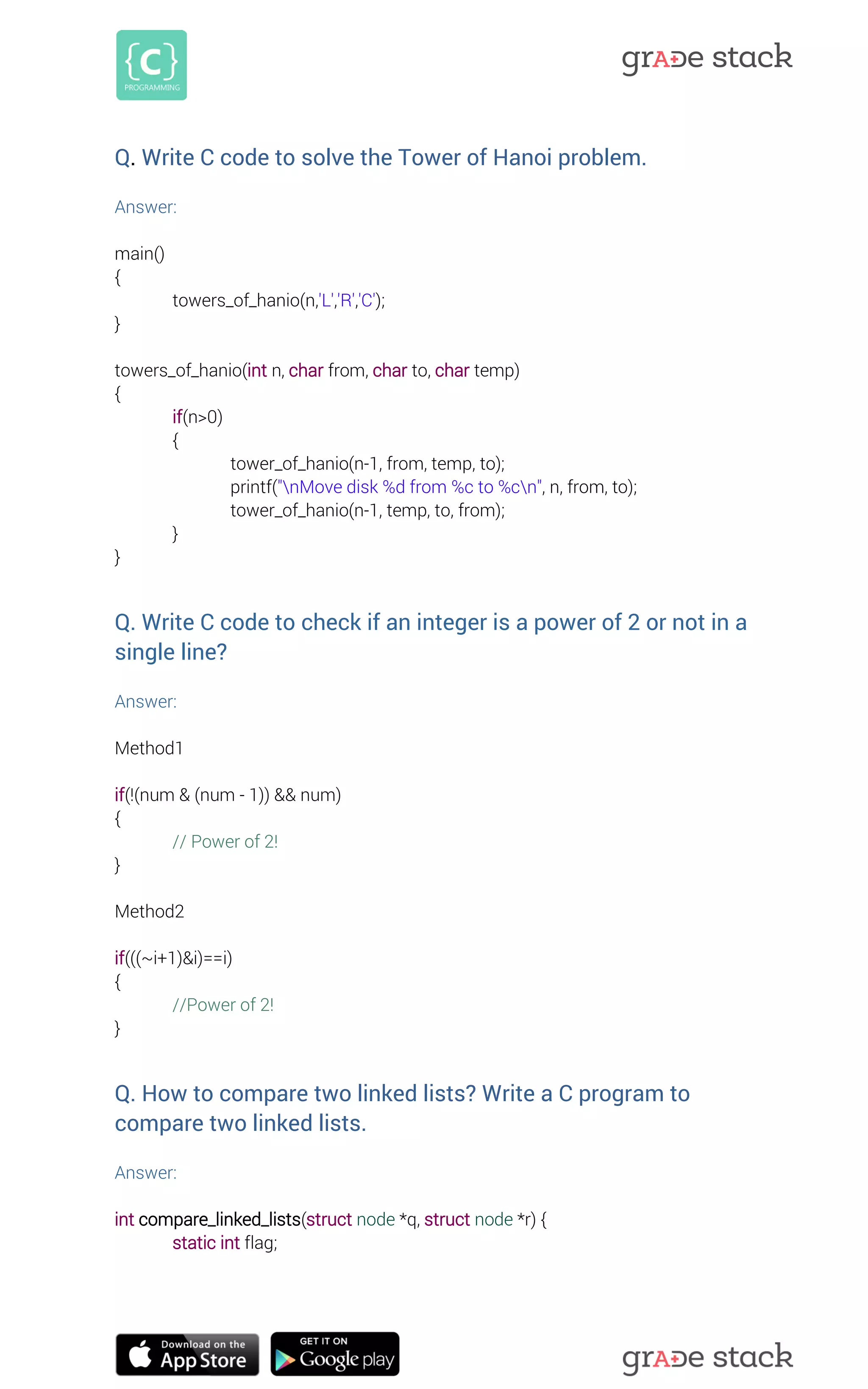 Q. Write C code to solve the Tower of Hanoi problem. 
Answer: 
main() 
{ 
towers_of_hanio(n,'L','R','C'); 
} 
towers_of_hanio(int n, char from, char to, char temp) 
{ 
if(n>0) 
{ 
tower_of_hanio(n-1, from, temp, to); 
printf("nMove disk %d from %c to %cn", n, from, to); 
tower_of_hanio(n-1, temp, to, from); 
} 
} 
Q. Write C code to check if an integer is a power of 2 or not in a single line? 
Answer: 
Method1 
if(!(num & (num - 1)) && num) 
{ 
// Power of 2! 
} 
Method2 
if(((~i+1)&i)==i) 
{ 
//Power of 2! 
} 
Q. How to compare two linked lists? Write a C program to compare two linked lists. 
Answer: 
int compare_linked_lists(struct node *q, struct node *r) { 
static int flag; 
 