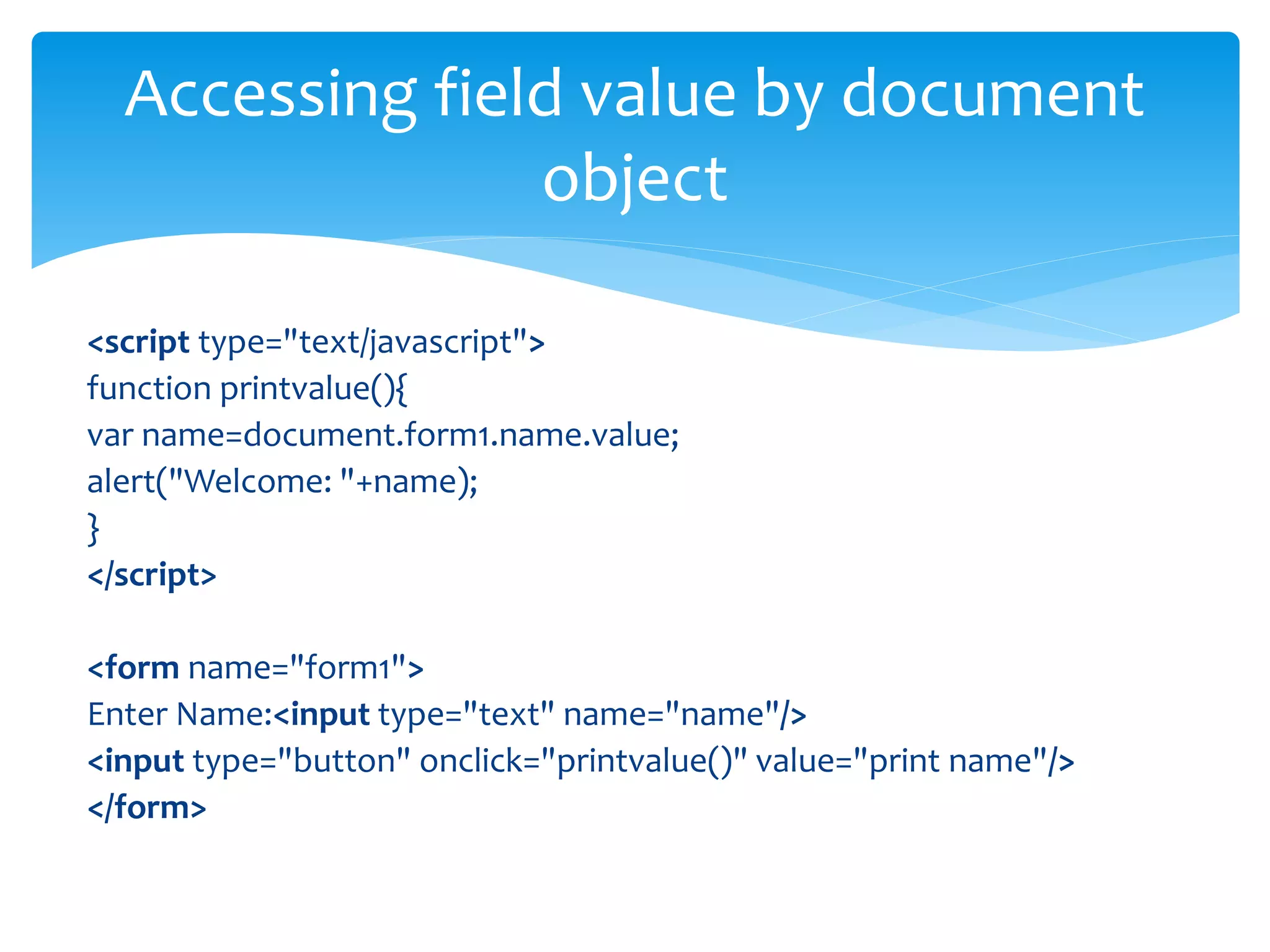 <script type="text/javascript">
function printvalue(){
var name=document.form1.name.value;
alert("Welcome: "+name);
}
</script>
<form name="form1">
Enter Name:<input type="text" name="name"/>
<input type="button" onclick="printvalue()" value="print name"/>
</form>
Accessing field value by document
object
 
