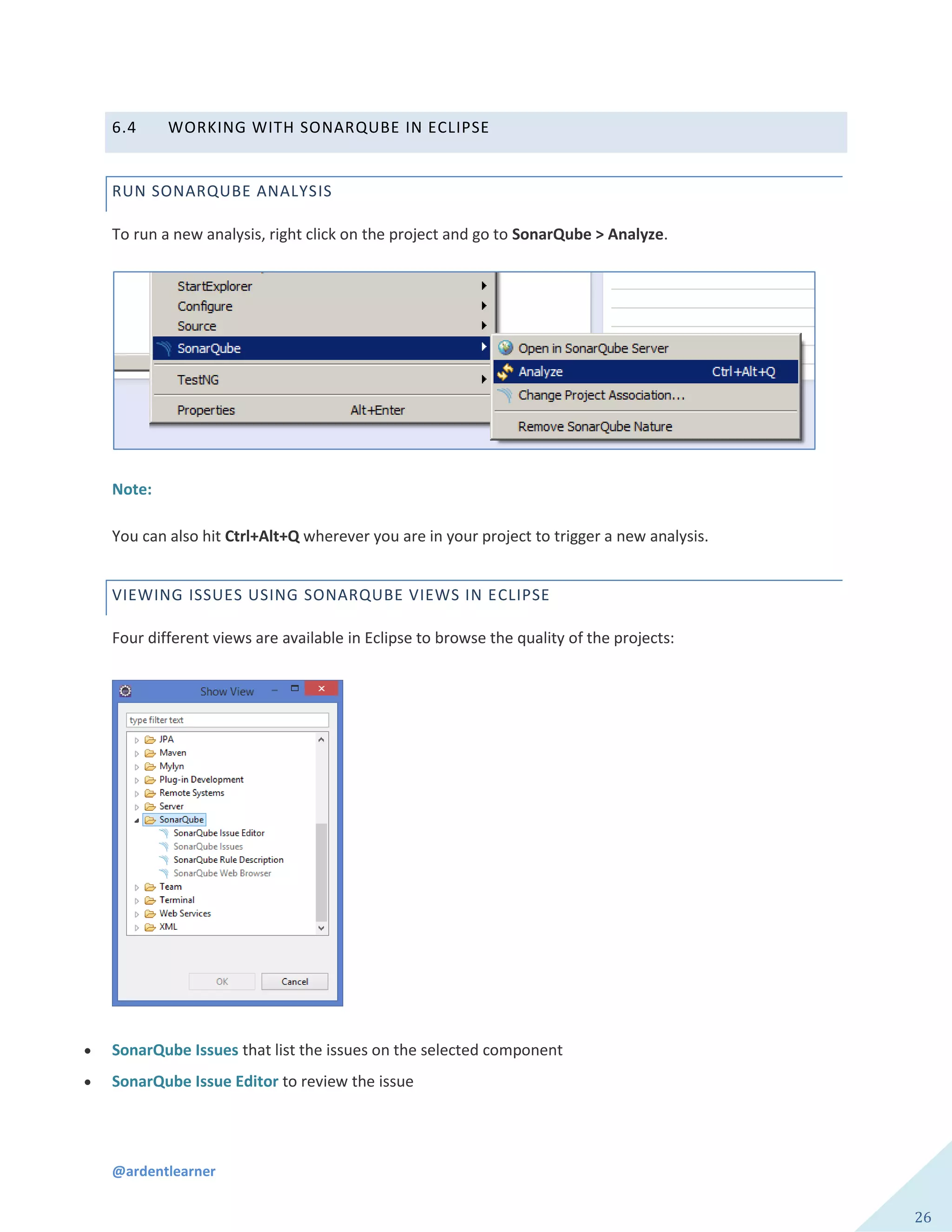 @ardentlearner
26
6.4 WORKING WITH SONARQUBE IN ECLIPSE
RUN SONARQUBE ANALYSIS
To run a new analysis, right click on the project and go to SonarQube > Analyze.
Note:
You can also hit Ctrl+Alt+Q wherever you are in your project to trigger a new analysis.
VIEWING ISSUES USING SONARQUBE VIEWS IN ECLIPSE
Four different views are available in Eclipse to browse the quality of the projects:
 SonarQube Issues that list the issues on the selected component
 SonarQube Issue Editor to review the issue
 
