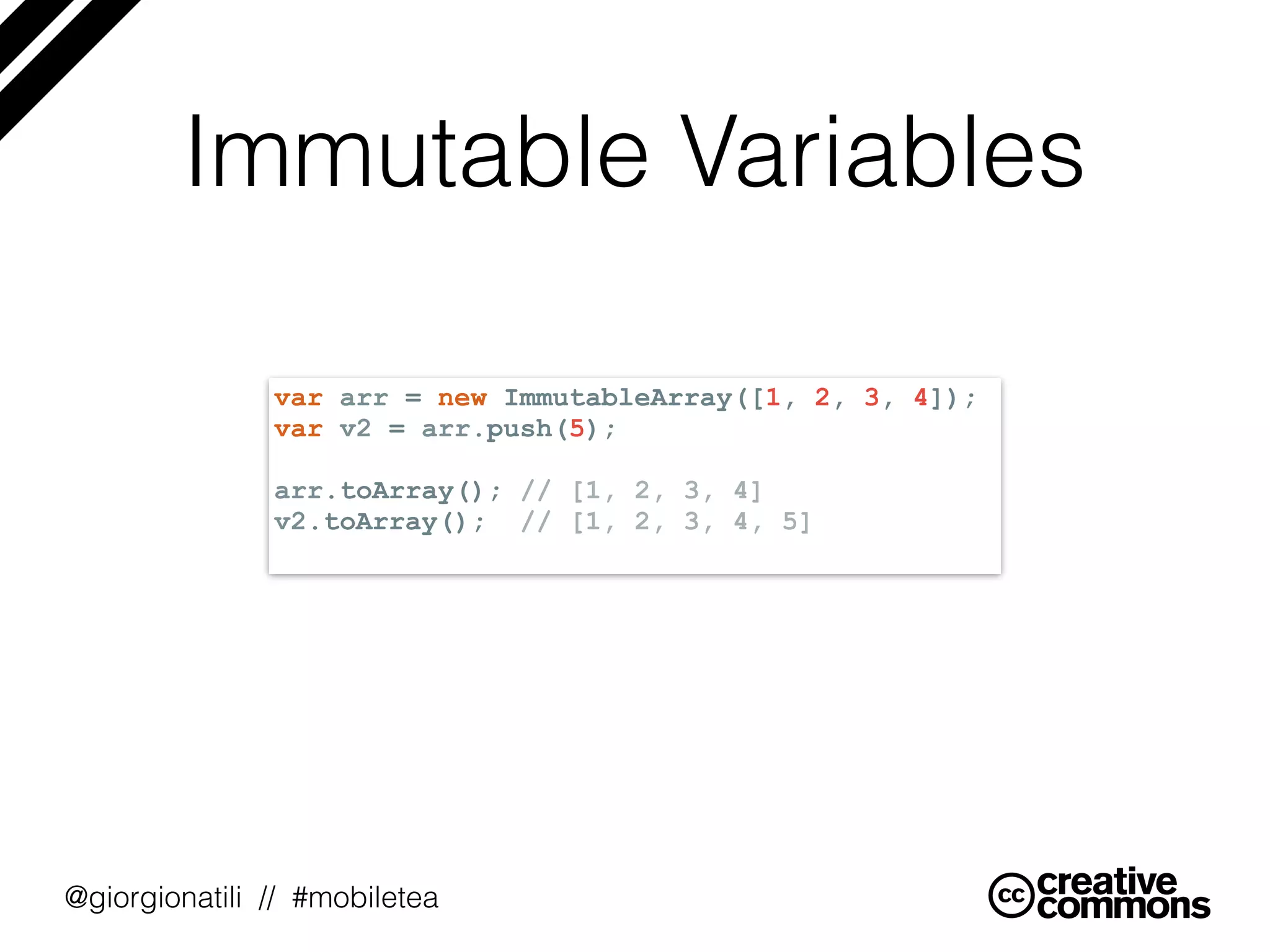@giorgionatili // #mobiletea
Immutable Variables
var arr = new ImmutableArray([1, 2, 3, 4]);
var v2 = arr.push(5);
arr.toArray(); // [1, 2, 3, 4]
v2.toArray(); // [1, 2, 3, 4, 5]
 