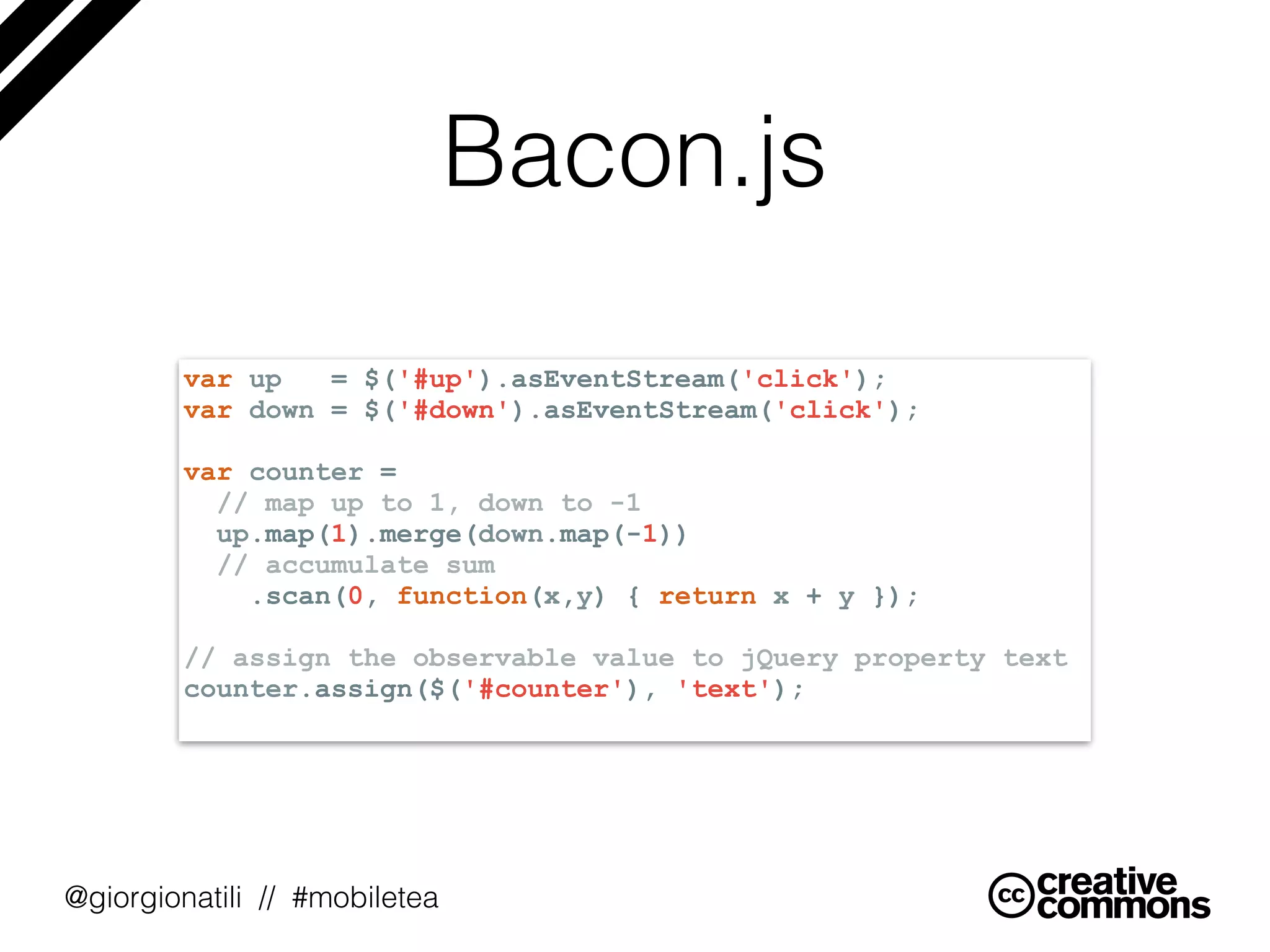 @giorgionatili // #mobiletea
Bacon.js
var up = $('#up').asEventStream('click');
var down = $('#down').asEventStream('click');
var counter =
// map up to 1, down to -1
up.map(1).merge(down.map(-1))
// accumulate sum
.scan(0, function(x,y) { return x + y });
// assign the observable value to jQuery property text
counter.assign($('#counter'), 'text');
 