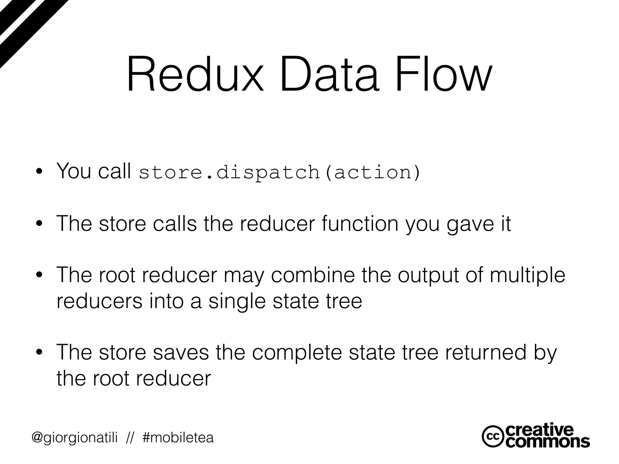@giorgionatili // #mobiletea
Redux Data Flow
• You call store.dispatch(action)
• The store calls the reducer function you gave it
• The root reducer may combine the output of multiple
reducers into a single state tree
• The store saves the complete state tree returned by
the root reducer
 