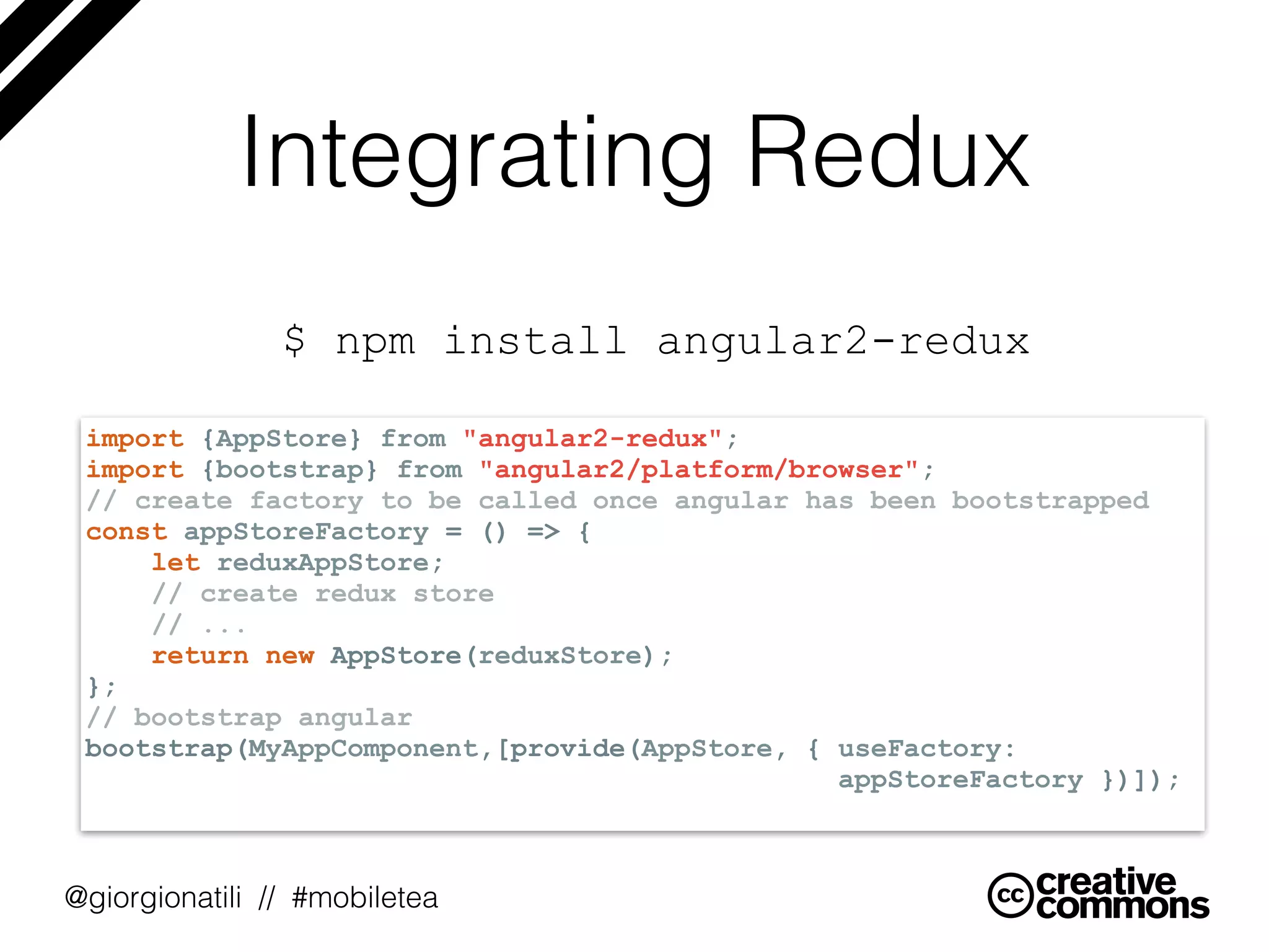 @giorgionatili // #mobiletea
Integrating Redux
$ npm install angular2-redux
import {AppStore} from "angular2-redux";
import {bootstrap} from "angular2/platform/browser";
// create factory to be called once angular has been bootstrapped
const appStoreFactory = () => {
let reduxAppStore;
// create redux store
// ...
return new AppStore(reduxStore);
};
// bootstrap angular
bootstrap(MyAppComponent,[provide(AppStore, { useFactory:  
appStoreFactory })]);
 