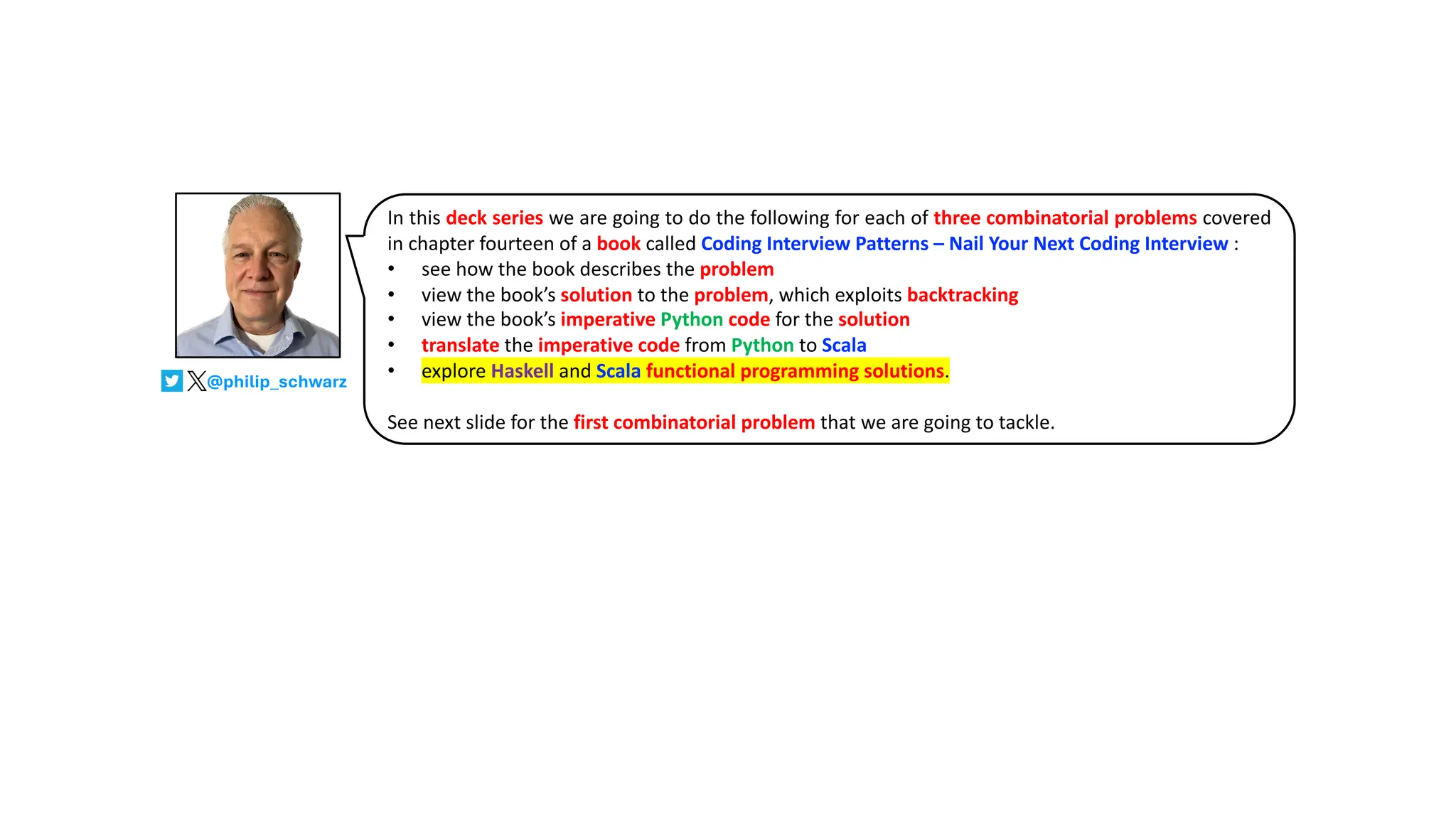 In this deck series we are going to do the following for each of three combinatorial problems covered
in chapter fourteen of a book called Coding Interview Patterns – Nail Your Next Coding Interview :
• see how the book describes the problem
• view the book’s solution to the problem, which exploits backtracking
• view the book’s imperative Python code for the solution
• translate the imperative code from Python to Scala
• explore Haskell and Scala functional programming solutions.
See next slide for the first combinatorial problem that we are going to tackle.
@philip_schwarz
 
