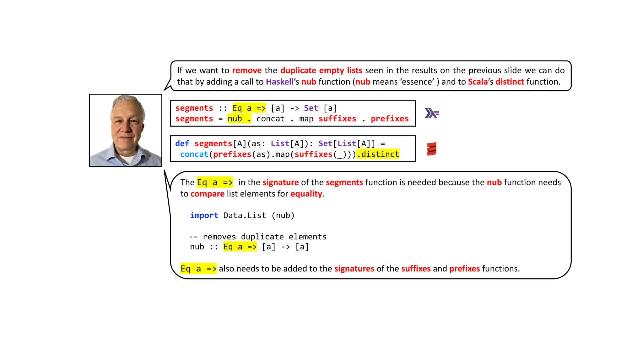 segments :: Eq a => [a] -> Set [a]
segments = nub . concat . map suffixes . prefixes
def segments[A](as: List[A]): Set[List[A]] =
concat(prefixes(as).map(suffixes(_))).distinct
If we want to remove the duplicate empty lists seen in the results on the previous slide we can do
that by adding a call to Haskell’s nub function (nub means ‘essence’ ) and to Scala’s distinct function.
The Eq a => in the signature of the segments function is needed because the nub function needs
to compare list elements for equality.
import Data.List (nub)
-- removes duplicate elements
nub :: Eq a => [a] -> [a]
Eq a => also needs to be added to the signatures of the suffixes and prefixes functions.
 