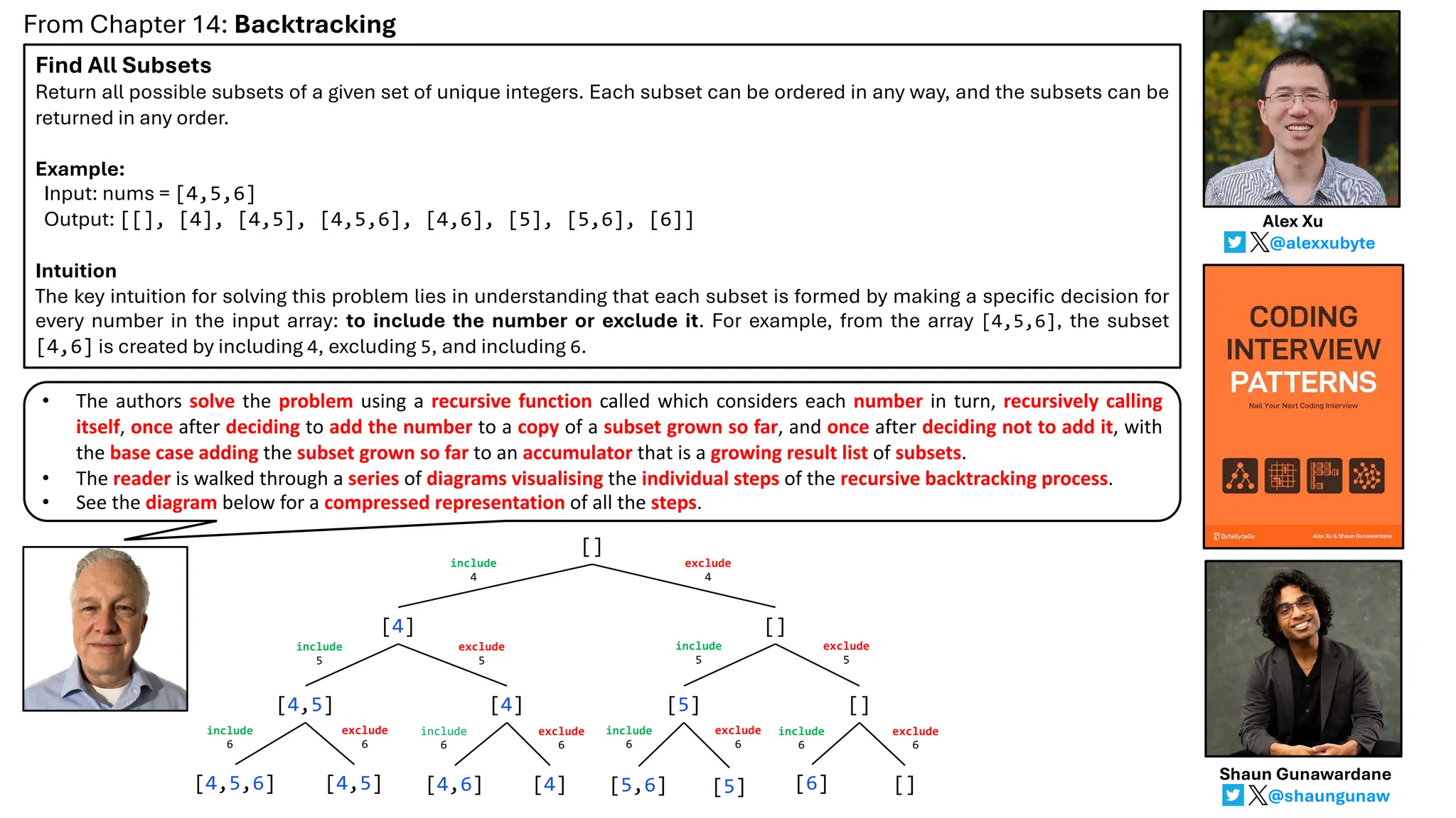 Find All Subsets
Return all possible subsets of a given set of unique integers. Each subset can be ordered in any way, and the subsets can be
returned in any order.
Example:
Input: nums = [4,5,6]
Output: [[], [4], [4,5], [4,5,6], [4,6], [5], [5,6], [6]]
Intuition
The key intuition for solving this problem lies in understanding that each subset is formed by making a specific decision for
every number in the input array: to include the number or exclude it. For example, from the array [4,5,6], the subset
[4,6] is created by including 4, excluding 5, and including 6.
From Chapter 14: Backtracking
@alexxubyte
Alex Xu
@shaungunaw
Shaun Gunawardane
[]
[4] []
[4,5] [4] [5] []
[4,5,6] [4,5] [4,6] [4] [5,6] [5] [6] []
include
4
exclude
4
include
5
exclude
5
include
5
exclude
5
include
6
exclude
6
include
6
exclude
6
include
6
exclude
6
include
6
exclude
6
• The authors solve the problem using a recursive function called which considers each number in turn, recursively calling
itself, once after deciding to add the number to a copy of a subset grown so far, and once after deciding not to add it, with
the base case adding the subset grown so far to an accumulator that is a growing result list of subsets.
• The reader is walked through a series of diagrams visualising the individual steps of the recursive backtracking process.
• See the diagram below for a compressed representation of all the steps.
 