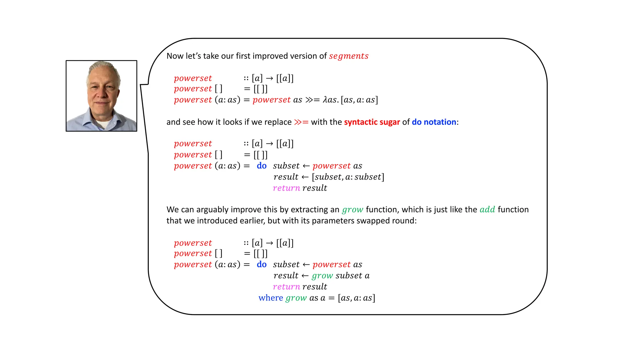 Now let’s take our first improved version of 𝑠𝑒𝑔𝑚𝑒𝑛𝑡𝑠
𝑝𝑜𝑤𝑒𝑟𝑠𝑒𝑡 ∷ 𝑎 → [ 𝑎 ]
𝑝𝑜𝑤𝑒𝑟𝑠𝑒𝑡 = [[ ]]
𝑝𝑜𝑤𝑒𝑟𝑠𝑒𝑡 𝑎: 𝑎𝑠 = 𝑝𝑜𝑤𝑒𝑟𝑠𝑒𝑡 𝑎𝑠 ≫= 𝜆𝑎𝑠. [𝑎𝑠, 𝑎: 𝑎𝑠]
and see how it looks if we replace ≫= with the syntactic sugar of do notation:
𝑝𝑜𝑤𝑒𝑟𝑠𝑒𝑡 ∷ 𝑎 → [ 𝑎 ]
𝑝𝑜𝑤𝑒𝑟𝑠𝑒𝑡 = [[ ]]
𝑝𝑜𝑤𝑒𝑟𝑠𝑒𝑡 𝑎: 𝑎𝑠 = do 𝑠𝑢𝑏𝑠𝑒𝑡 ← 𝑝𝑜𝑤𝑒𝑟𝑠𝑒𝑡 𝑎𝑠
𝑟𝑒𝑠𝑢𝑙𝑡 ← [𝑠𝑢𝑏𝑠𝑒𝑡, 𝑎: 𝑠𝑢𝑏𝑠𝑒𝑡]
𝑟𝑒𝑡𝑢𝑟𝑛 𝑟𝑒𝑠𝑢𝑙𝑡
We can arguably improve this by extracting an 𝑔𝑟𝑜𝑤 function, which is just like the 𝑎𝑑𝑑 function
that we introduced earlier, but with its parameters swapped round:
𝑝𝑜𝑤𝑒𝑟𝑠𝑒𝑡 ∷ 𝑎 → [ 𝑎 ]
𝑝𝑜𝑤𝑒𝑟𝑠𝑒𝑡 = [[ ]]
𝑝𝑜𝑤𝑒𝑟𝑠𝑒𝑡 𝑎: 𝑎𝑠 = do 𝑠𝑢𝑏𝑠𝑒𝑡 ← 𝑝𝑜𝑤𝑒𝑟𝑠𝑒𝑡 𝑎𝑠
𝑟𝑒𝑠𝑢𝑙𝑡 ← 𝑔𝑟𝑜𝑤 𝑠𝑢𝑏𝑠𝑒𝑡 𝑎
𝑟𝑒𝑡𝑢𝑟𝑛 𝑟𝑒𝑠𝑢𝑙𝑡
where 𝑔𝑟𝑜𝑤 𝑎s 𝑎 = [𝑎𝑠, 𝑎: 𝑎𝑠]
 