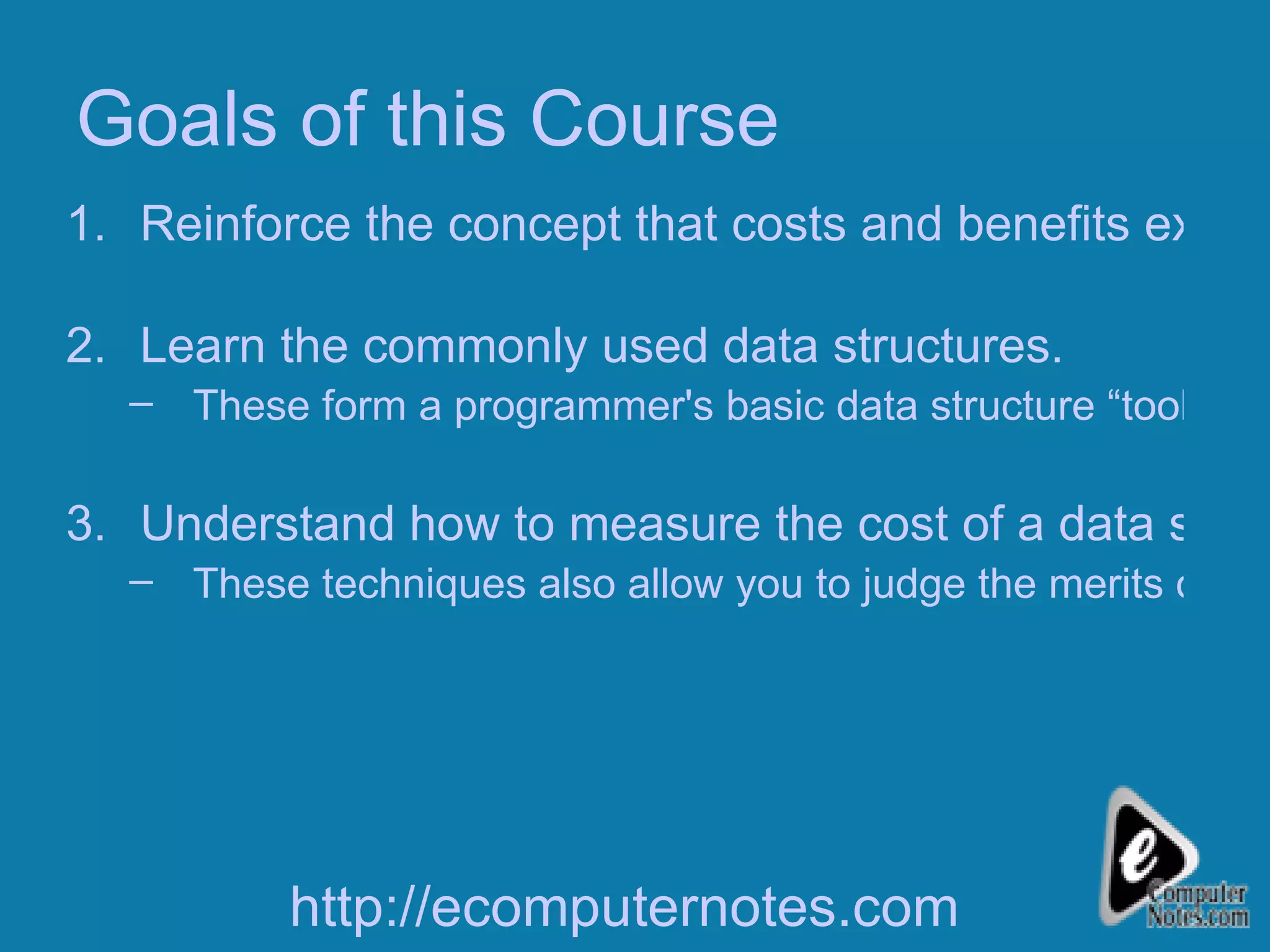 Goals of this Course Reinforce the concept that costs and benefits exist for every data structure. Learn the commonly used data structures. These form a programmer's basic data structure “toolkit.” Understand how to measure the cost of a data structure or program. These techniques also allow you to judge the merits of new data structures that you or others might invent. http://ecomputernotes.com 