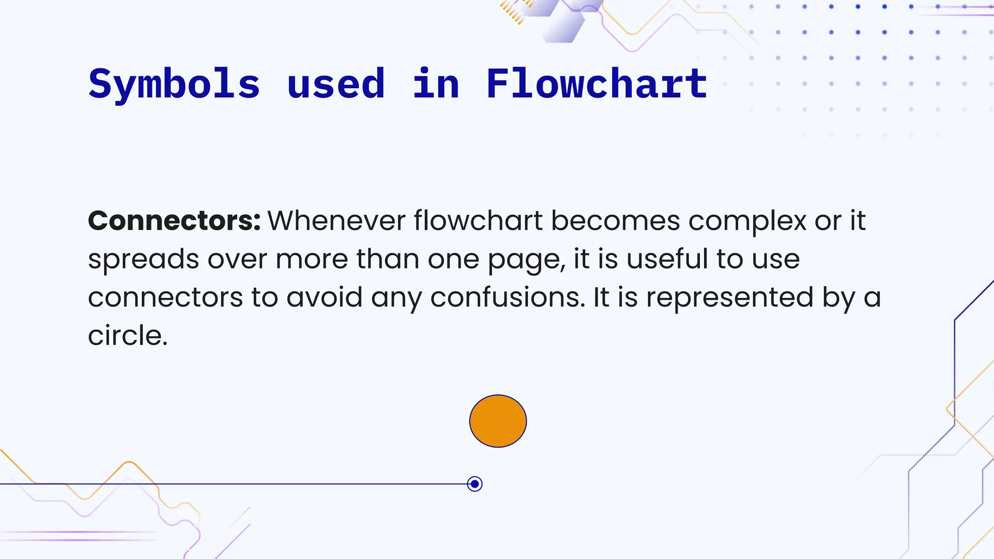 Symbols used in Flowchart
Connectors: Whenever flowchart becomes complex or it
spreads over more than one page, it is useful to use
connectors to avoid any confusions. It is represented by a
circle.
 