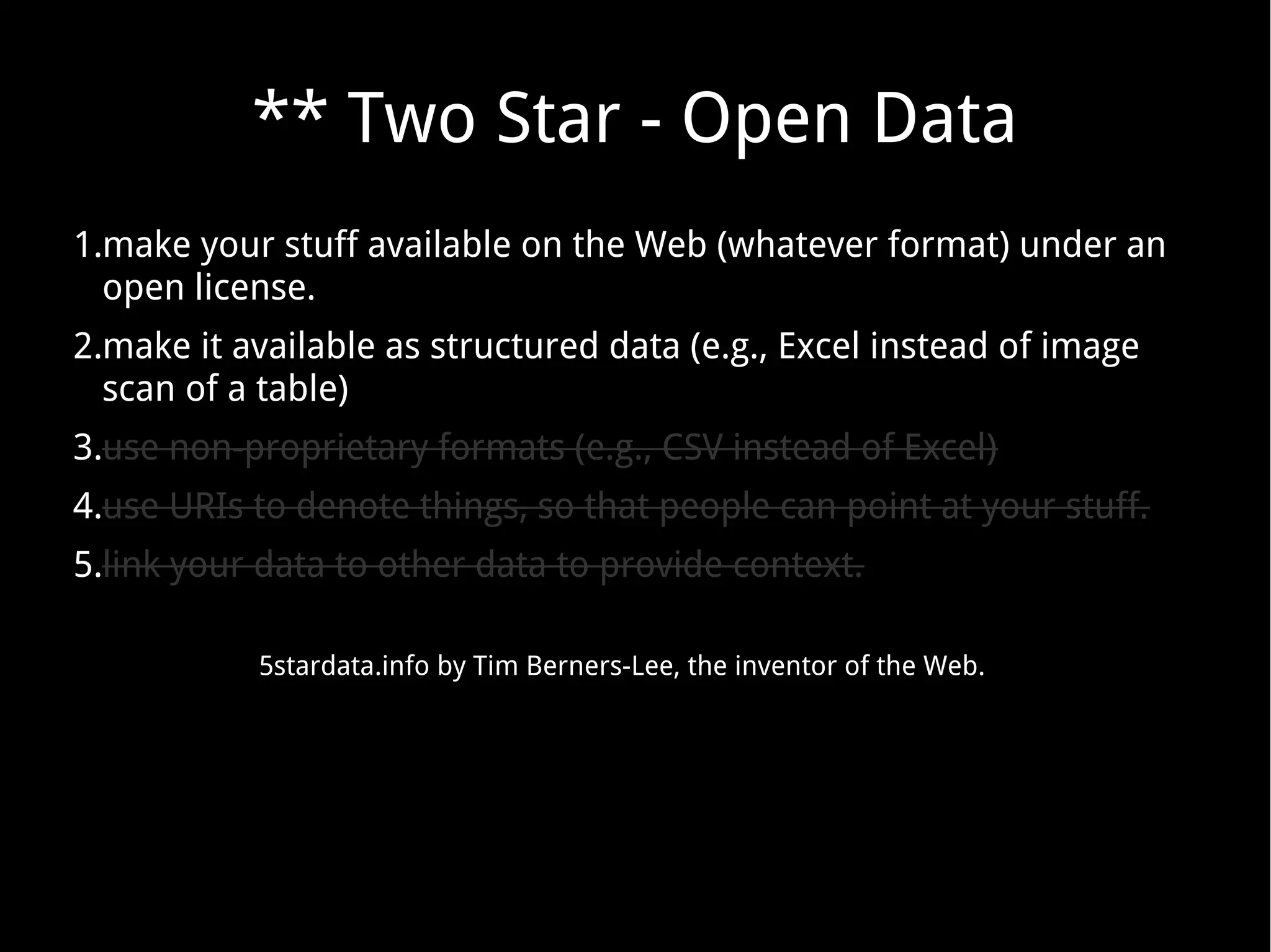 ** Two Star - Open Data
1.make your stuff available on the Web (whatever format) under an
open license.
2.make it available as structured data (e.g., Excel instead of image
scan of a table)
3.use non-proprietary formats (e.g., CSV instead of Excel)
4.use URIs to denote things, so that people can point at your stuff.
5.link your data to other data to provide context.
5stardata.info by Tim Berners-Lee, the inventor of the Web.
 