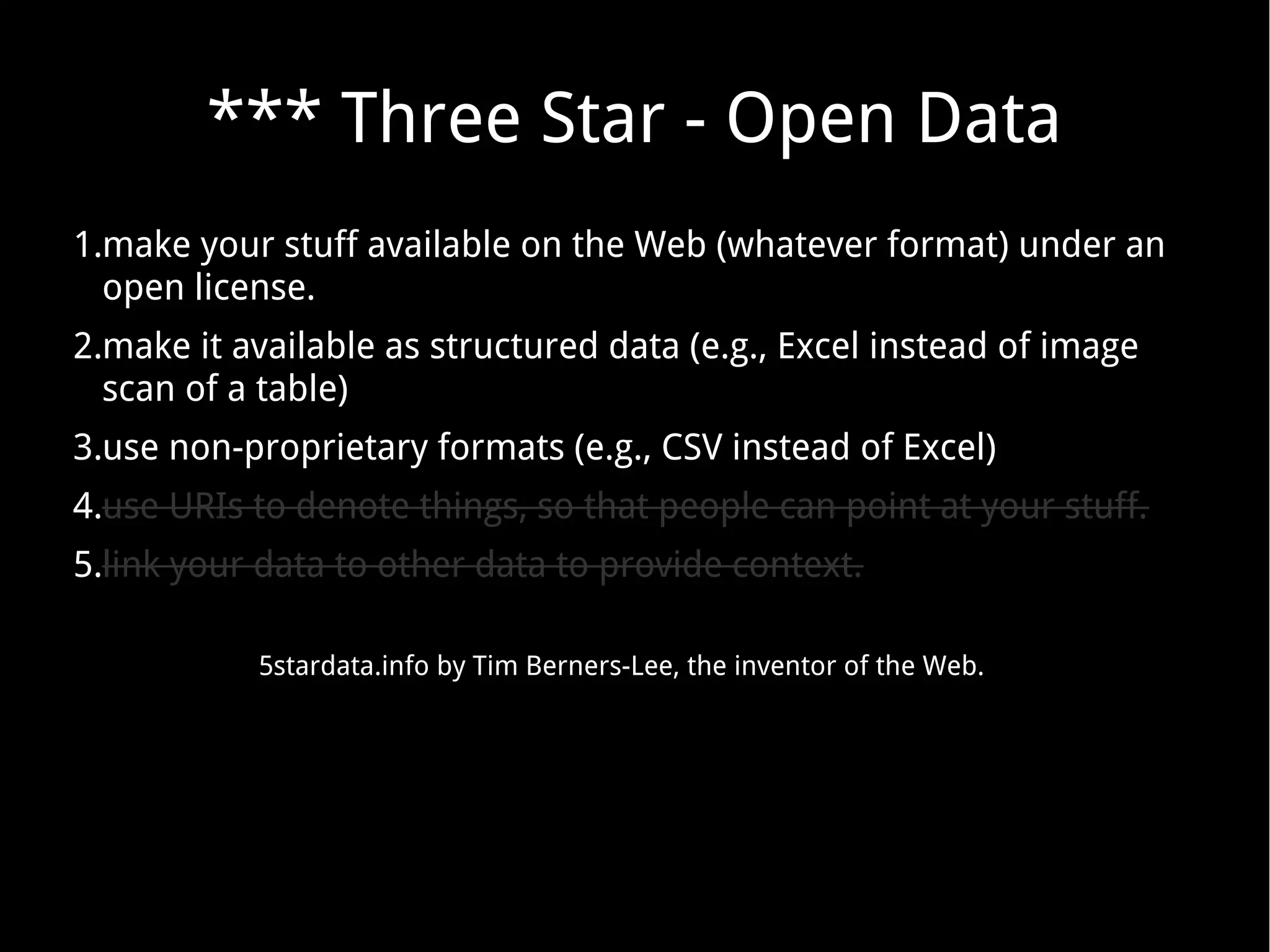*** Three Star - Open Data
1.make your stuff available on the Web (whatever format) under an
open license.
2.make it available as structured data (e.g., Excel instead of image
scan of a table)
3.use non-proprietary formats (e.g., CSV instead of Excel)
4.use URIs to denote things, so that people can point at your stuff.
5.link your data to other data to provide context.
5stardata.info by Tim Berners-Lee, the inventor of the Web.
 