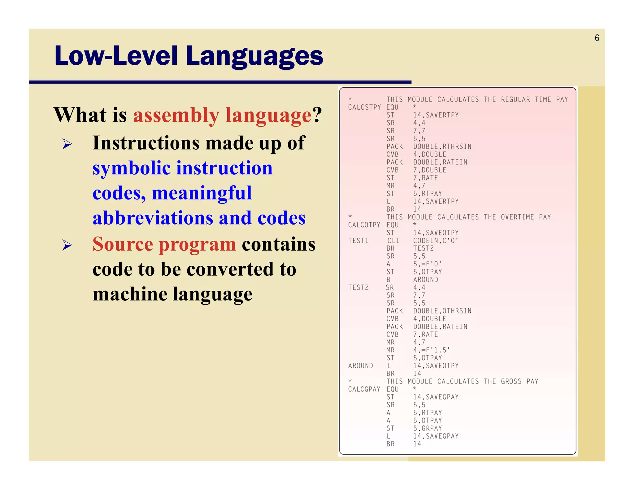 6
LowLowLowLow----Level LanguagesLevel LanguagesLevel LanguagesLevel Languages
What is assembly language?
Instructions made up of
symbolic instruction
codes, meaningful
abbreviations and codes
Source program containsSource program contains
code to be converted to
machine language
 