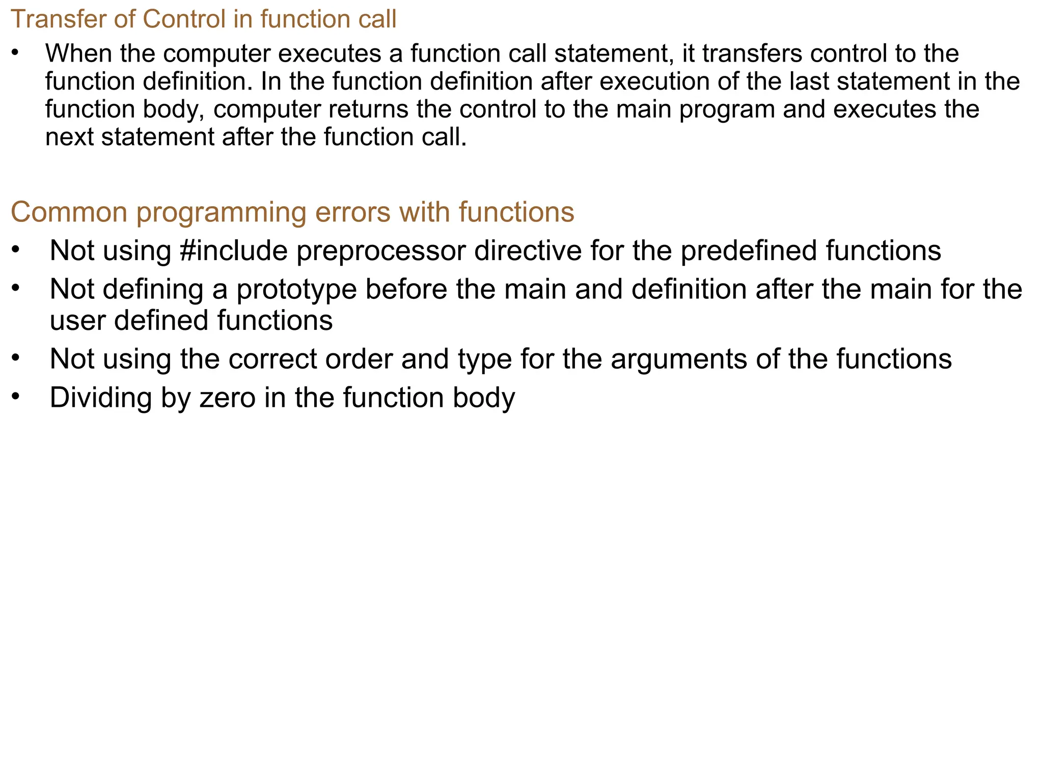Common programming errors with functions
• Not using #include preprocessor directive for the predefined functions
• Not defining a prototype before the main and definition after the main for the
user defined functions
• Not using the correct order and type for the arguments of the functions
• Dividing by zero in the function body
Transfer of Control in function call
• When the computer executes a function call statement, it transfers control to the
function definition. In the function definition after execution of the last statement in the
function body, computer returns the control to the main program and executes the
next statement after the function call.
 