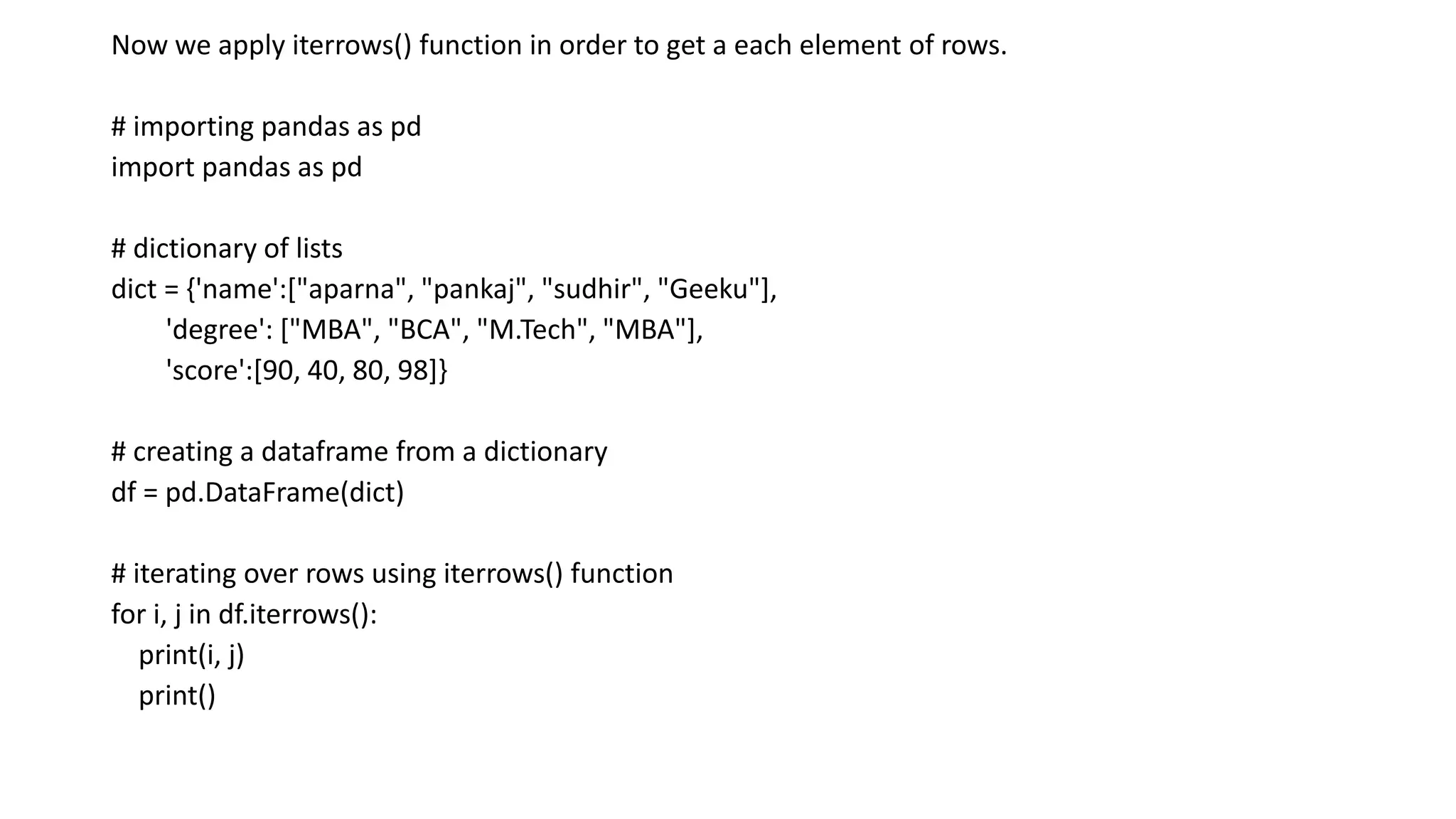 Now we apply iterrows() function in order to get a each element of rows.
# importing pandas as pd
import pandas as pd
# dictionary of lists
dict = {'name':["aparna", "pankaj", "sudhir", "Geeku"],
'degree': ["MBA", "BCA", "M.Tech", "MBA"],
'score':[90, 40, 80, 98]}
# creating a dataframe from a dictionary
df = pd.DataFrame(dict)
# iterating over rows using iterrows() function
for i, j in df.iterrows():
print(i, j)
print()
 