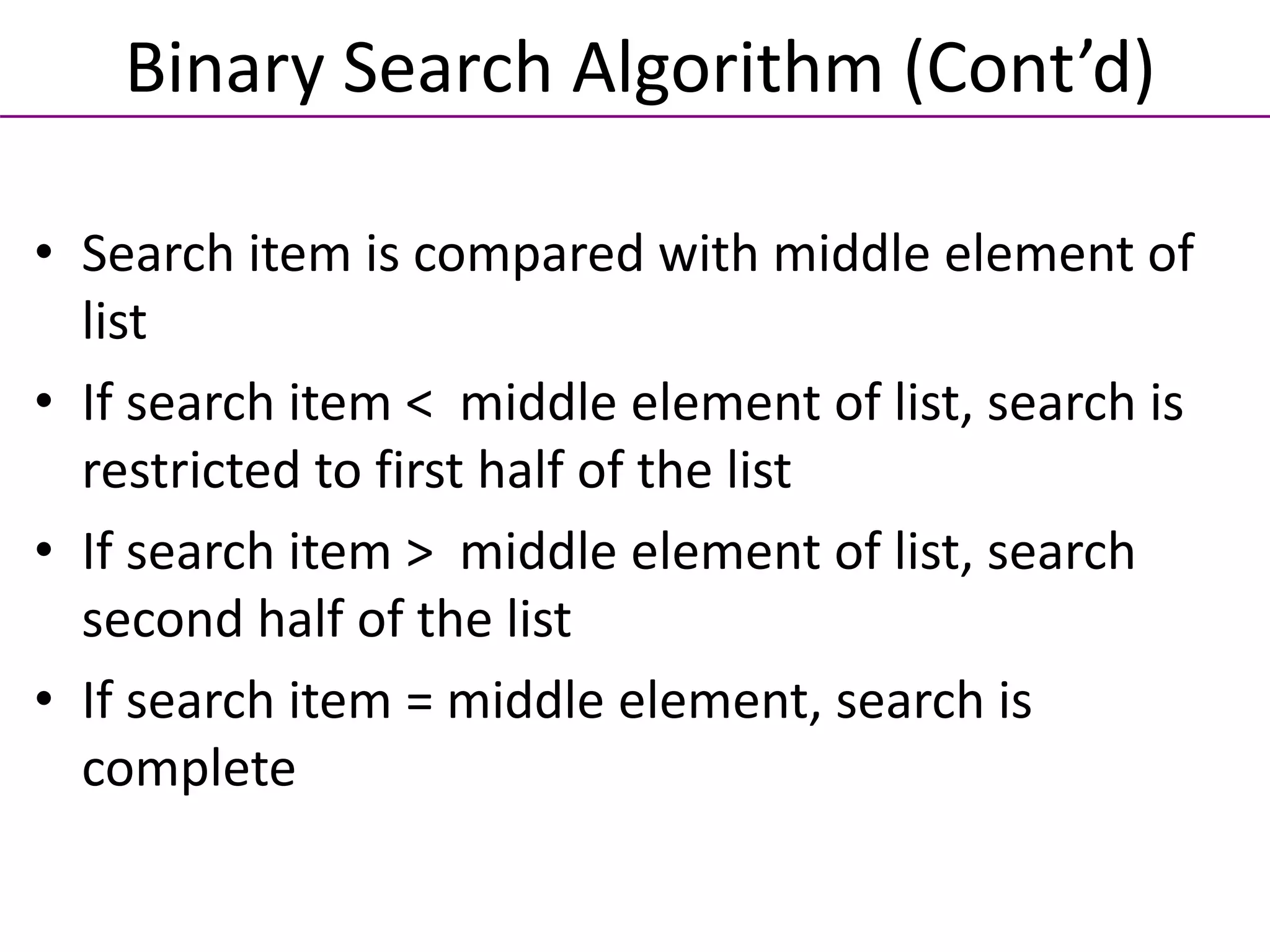 • Search item is compared with middle element of
list
• If search item < middle element of list, search is
restricted to first half of the list
• If search item > middle element of list, search
second half of the list
• If search item = middle element, search is
complete
Binary Search Algorithm (Cont’d)
 