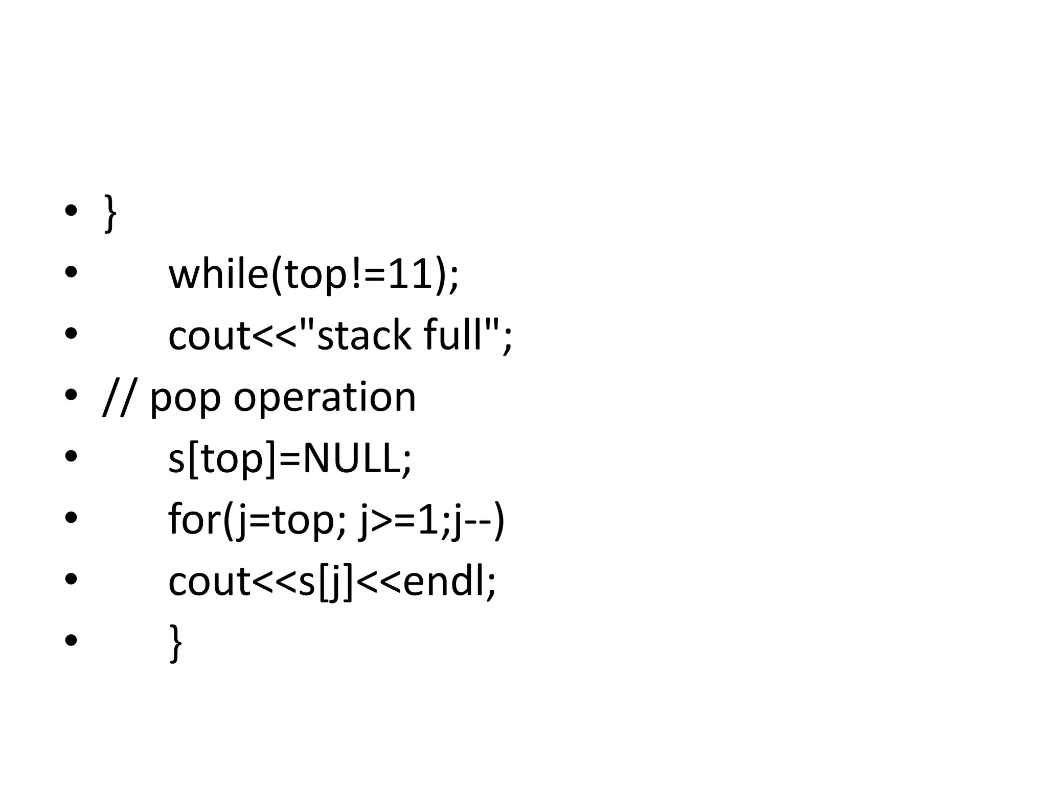 • }
• while(top!=11);
• cout<<"stack full";
• // pop operation
• s[top]=NULL;
• for(j=top; j>=1;j--)
• cout<<s[j]<<endl;
• }
 