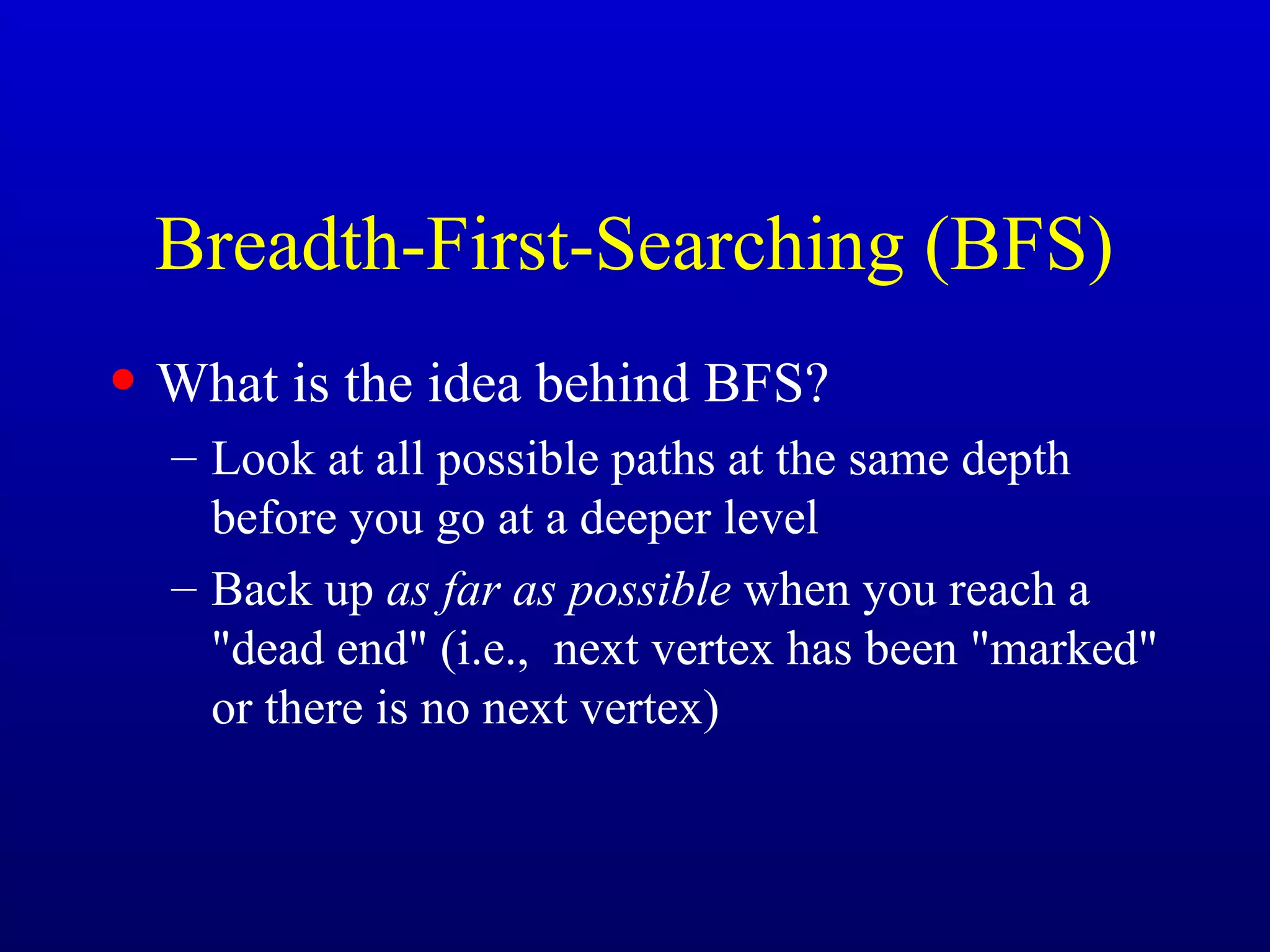 Breadth-First-Searching (BFS)
• What is the idea behind BFS?
– Look at all possible paths at the same depth
before you go at a deeper level
– Back up as far as possible when you reach a
"dead end" (i.e., next vertex has been "marked"
or there is no next vertex)
 