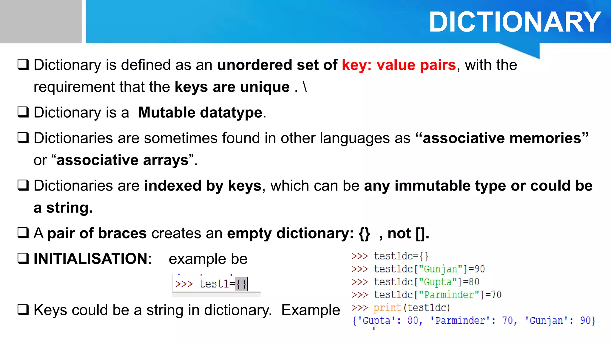 DICTIONARY
 Dictionary is defined as an unordered set of key: value pairs, with the
requirement that the keys are unique . 
 Dictionary is a Mutable datatype.
 Dictionaries are sometimes found in other languages as “associative memories”
or “associative arrays”.
 Dictionaries are indexed by keys, which can be any immutable type or could be
a string.
 A pair of braces creates an empty dictionary: {} , not [].
 INITIALISATION: example be
 Keys could be a string in dictionary. Example
 