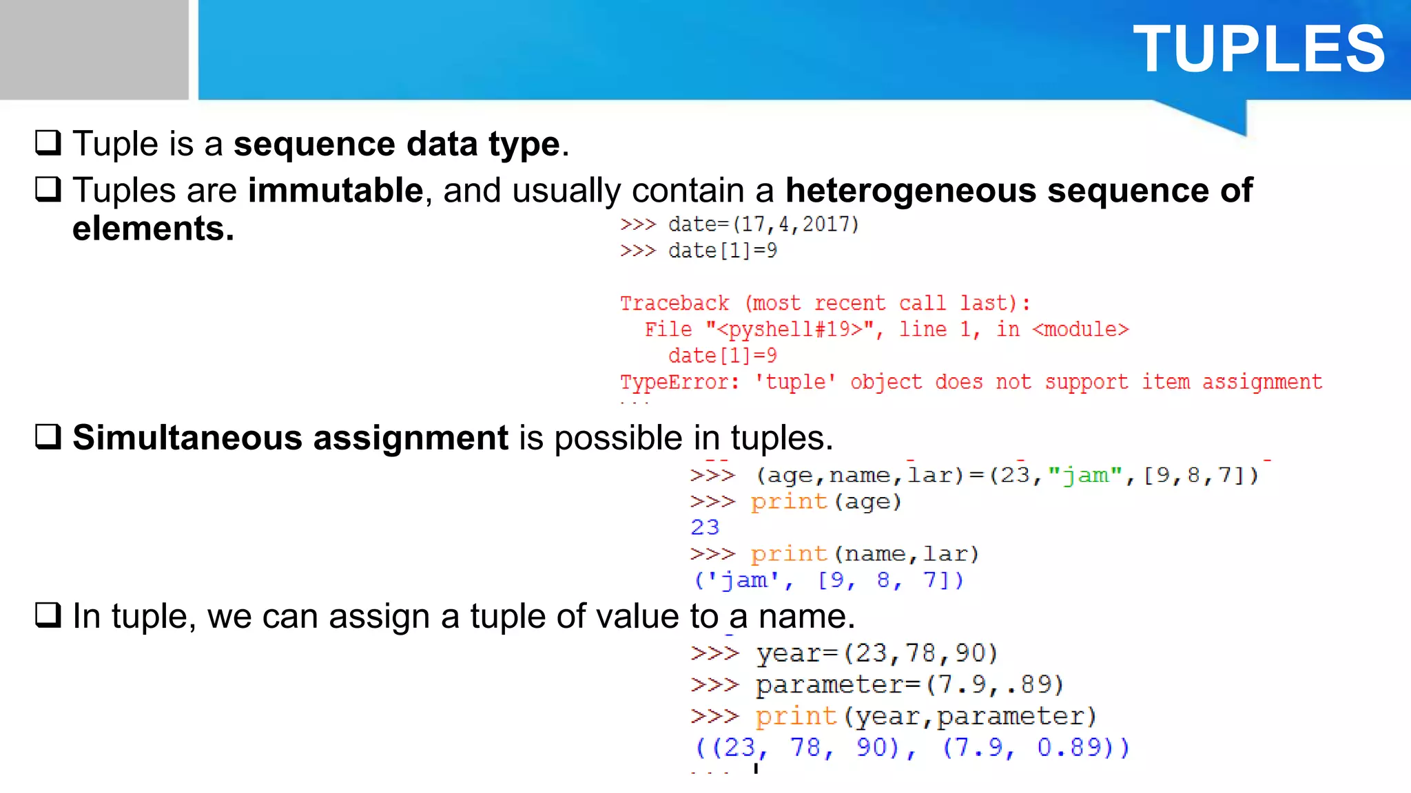 TUPLES
 Tuple is a sequence data type.
 Tuples are immutable, and usually contain a heterogeneous sequence of
elements.
 Simultaneous assignment is possible in tuples.
 In tuple, we can assign a tuple of value to a name.
 