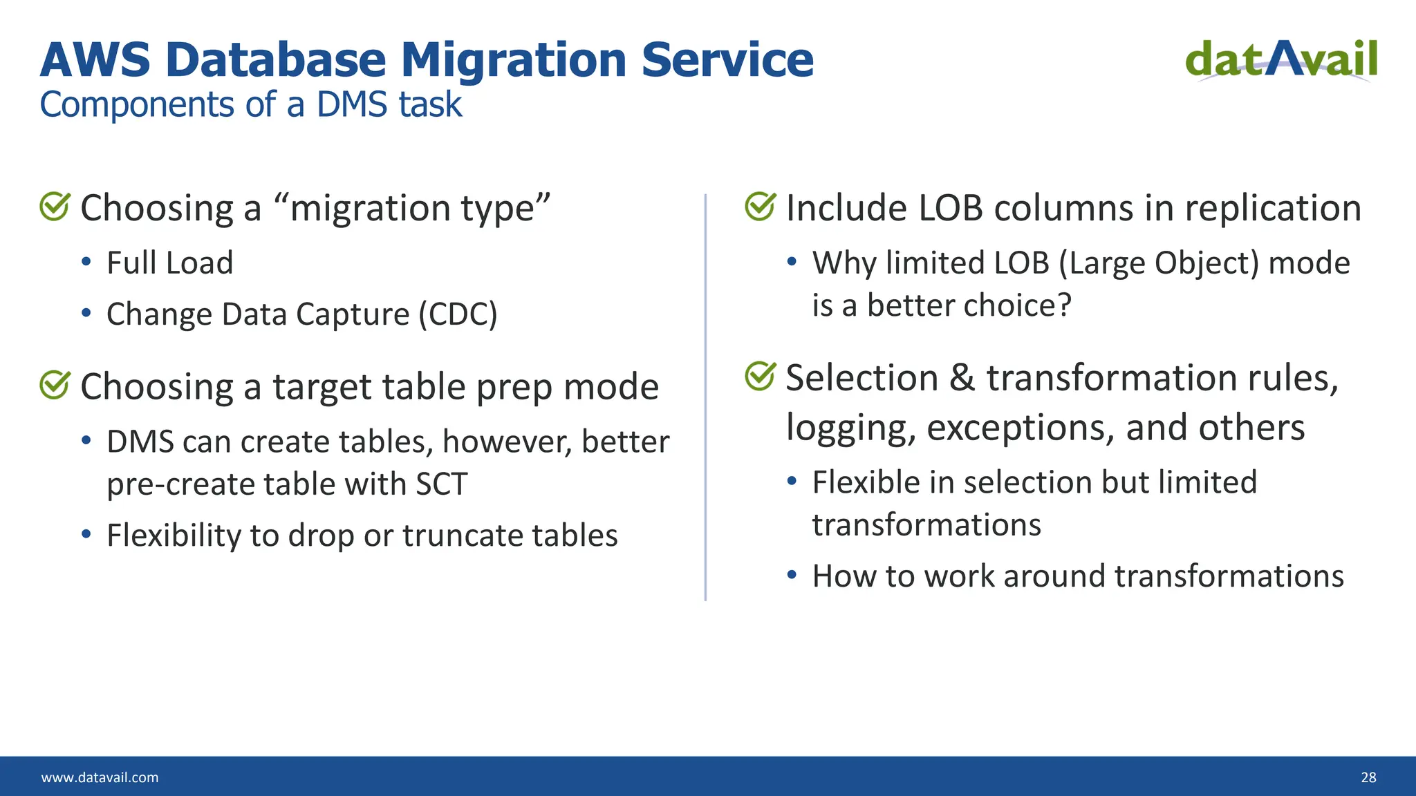www.datavail.com 28
Choosing a “migration type”
• Full Load
• Change Data Capture (CDC)
Choosing a target table prep mode
• DMS can create tables, however, better
pre-create table with SCT
• Flexibility to drop or truncate tables
Include LOB columns in replication
• Why limited LOB (Large Object) mode
is a better choice?
Selection & transformation rules,
logging, exceptions, and others
• Flexible in selection but limited
transformations
• How to work around transformations
AWS Database Migration Service
Components of a DMS task
 