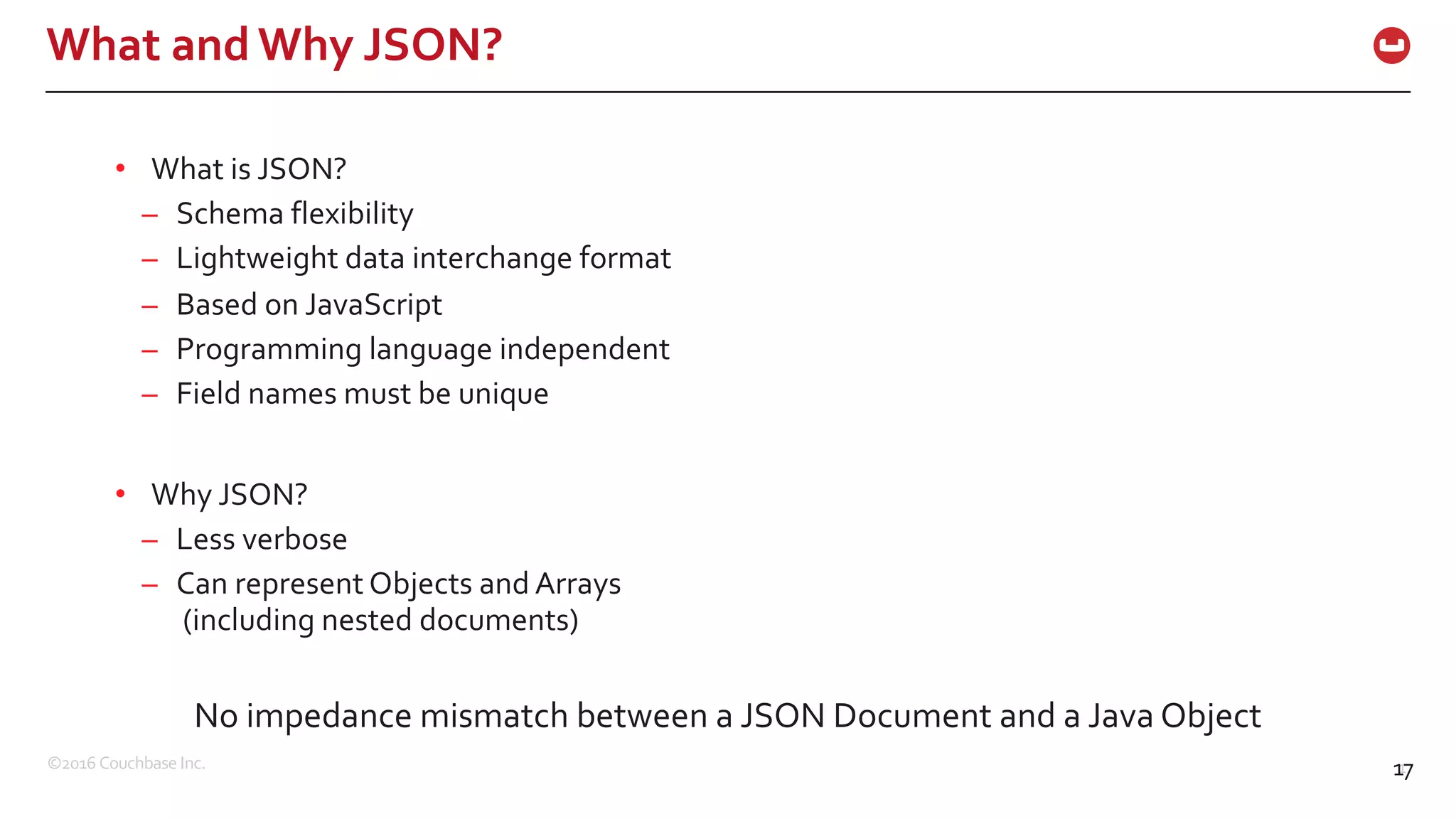 ©2016 Couchbase Inc. 17
What and Why JSON?
17
• What is JSON?
– Schema flexibility
– Lightweight data interchange format
– Based on JavaScript
– Programming language independent
– Field names must be unique
• Why JSON?
– Less verbose
– Can represent Objects and Arrays
(including nested documents)
No impedance mismatch between a JSON Document and a Java Object
 