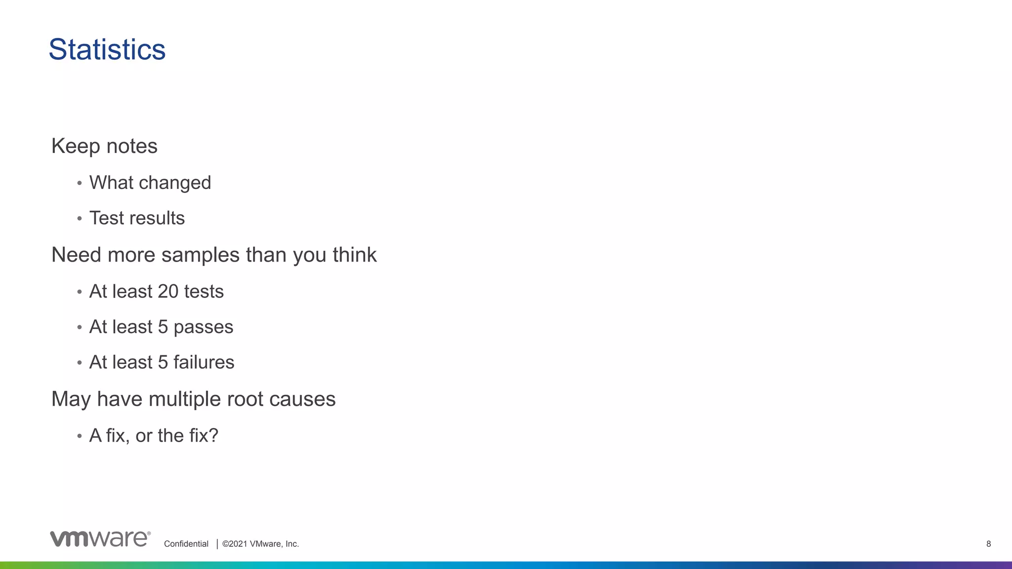 Confidential │ ©2021 VMware, Inc. 8
Statistics
Keep notes
• What changed
• Test results
Need more samples than you think
• At least 20 tests
• At least 5 passes
• At least 5 failures
May have multiple root causes
• A fix, or the fix?
 