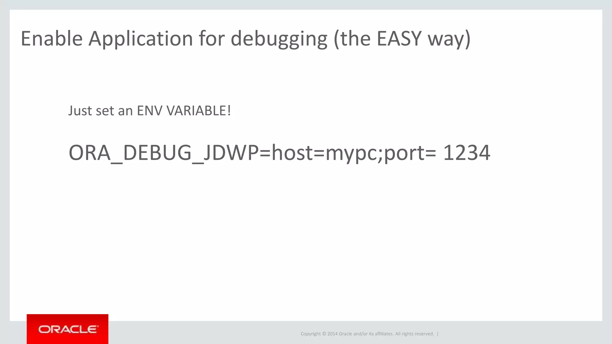 Copyright © 2014 Oracle and/or its affiliates. All rights reserved. |
Just set an ENV VARIABLE!
ORA_DEBUG_JDWP=host=mypc;port= 1234
Enable Application for debugging (the EASY way)
 