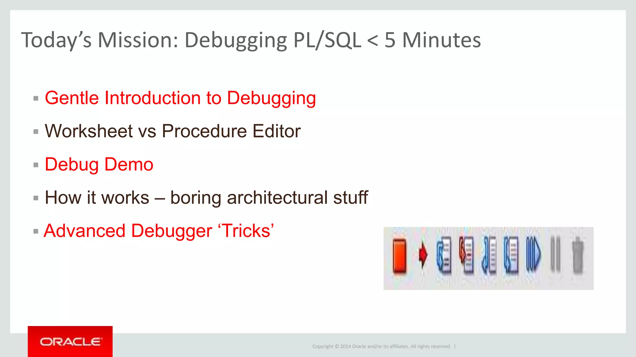 Copyright © 2014 Oracle and/or its affiliates. All rights reserved. |
 Gentle Introduction to Debugging
 Worksheet vs Procedure Editor
 Debug Demo
 How it works – boring architectural stuff
 Advanced Debugger ‘Tricks’
Today’s Mission: Debugging PL/SQL < 5 Minutes
 