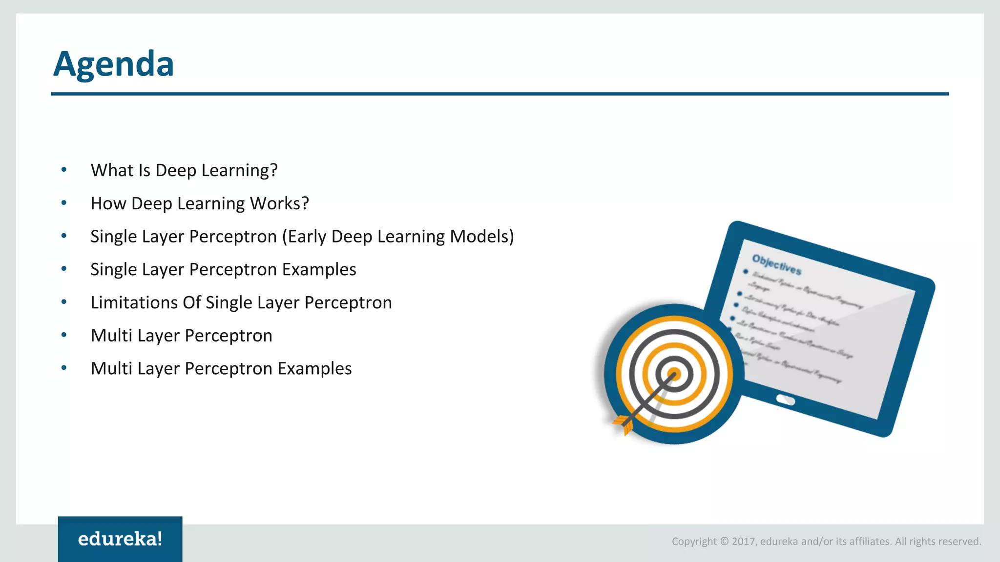 Copyright © 2017, edureka and/or its affiliates. All rights reserved.
Agenda
• What Is Deep Learning?
• How Deep Learning Works?
• Single Layer Perceptron (Early Deep Learning Models)
• Single Layer Perceptron Examples
• Limitations Of Single Layer Perceptron
• Multi Layer Perceptron
• Multi Layer Perceptron Examples
 