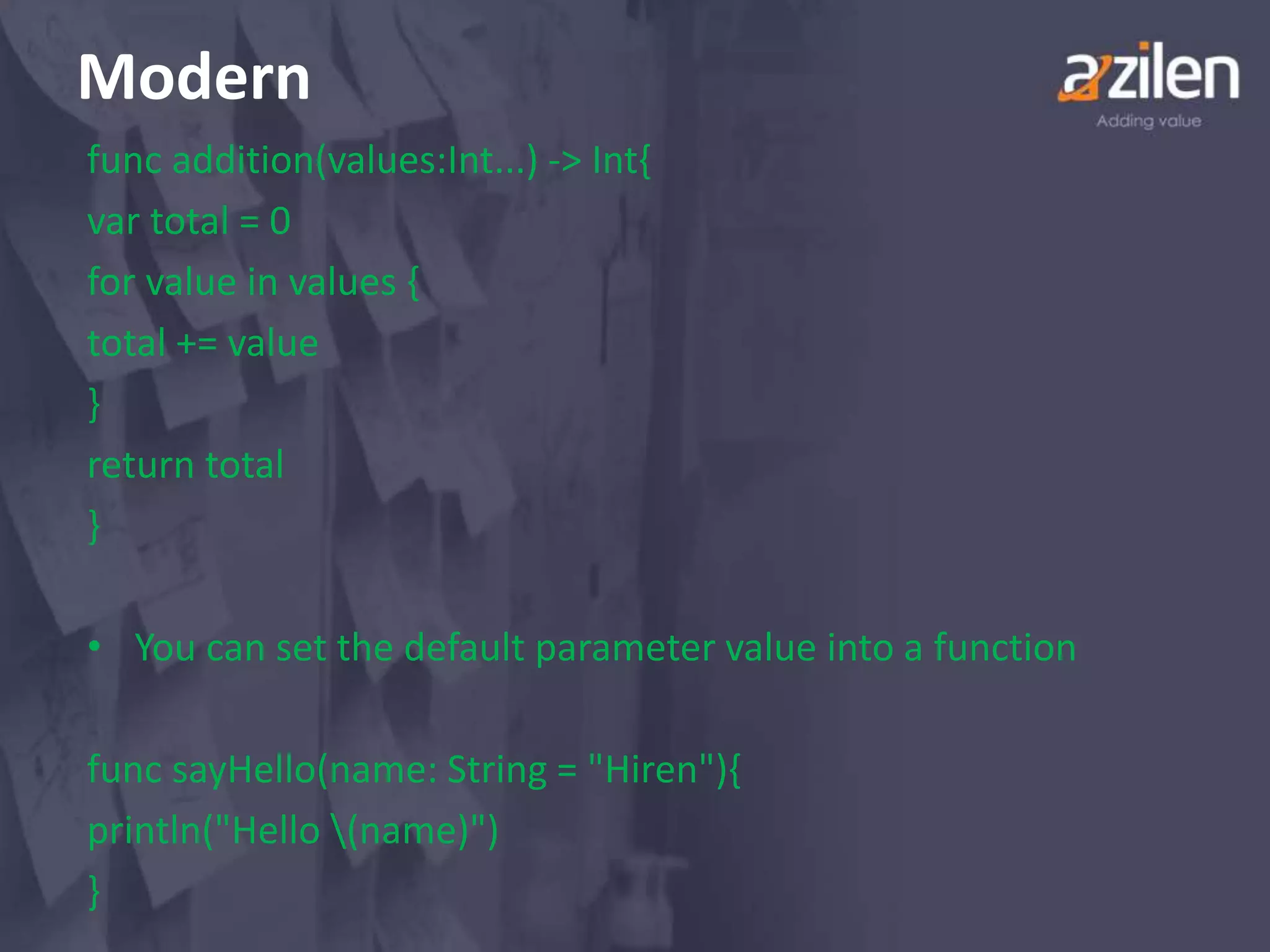 Modern
func addition(values:Int...) -> Int{
var total = 0
for value in values {
total += value
}
return total
}
• You can set the default parameter value into a function
func sayHello(name: String = "Hiren"){
println("Hello (name)")
}
 