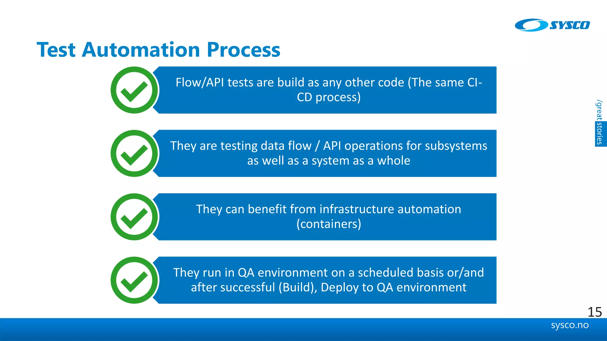 sysco.no
Test Automation Process
Flow/API tests are build as any other code (The same CI-
CD process)
They are testing data flow / API operations for subsystems
as well as a system as a whole
They can benefit from infrastructure automation
(containers)
They run in QA environment on a scheduled basis or/and
after successful (Build), Deploy to QA environment
15
 