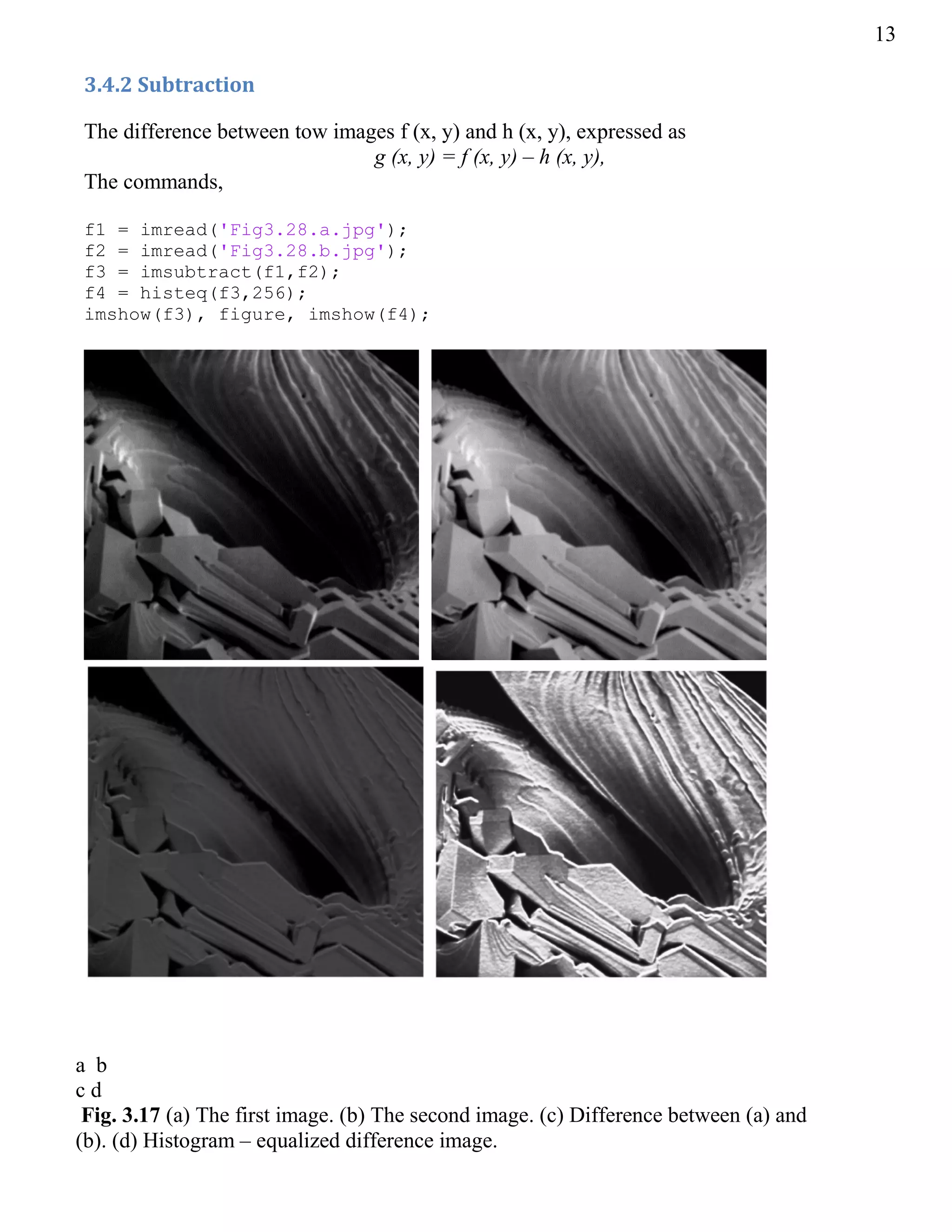 13
3.4.2 Subtraction
The difference between tow images f (x, y) and h (x, y), expressed as
g (x, y) = f (x, y) – h (x, y),
The commands,
f1 = imread('Fig3.28.a.jpg');
f2 = imread('Fig3.28.b.jpg');
f3 = imsubtract(f1,f2);
f4 = histeq(f3,256);
imshow(f3), figure, imshow(f4);
a b
c d
Fig. 3.17 (a) The first image. (b) The second image. (c) Difference between (a) and
(b). (d) Histogram – equalized difference image.
 
